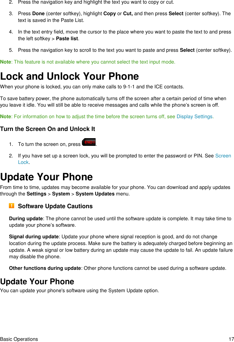 Basic Operations  17 2.  Press the navigation key and highlight the text you want to copy or cut. 3.  Press Done (center softkey), highlight Copy or Cut, and then press Select (center softkey). The text is saved in the Paste List. 4.  In the text entry field, move the cursor to the place where you want to paste the text to and press the left softkey &gt; Paste list. 5.  Press the navigation key to scroll to the text you want to paste and press Select (center softkey). Note: This feature is not available where you cannot select the text input mode. Lock and Unlock Your Phone When your phone is locked, you can only make calls to 9-1-1 and the ICE contacts. To save battery power, the phone automatically turns off the screen after a certain period of time when you leave it idle. You will still be able to receive messages and calls while the phone’s screen is off. Note: For information on how to adjust the time before the screen turns off, see Display Settings.  Turn the Screen On and Unlock It 1.  To turn the screen on, press  . 2.  If you have set up a screen lock, you will be prompted to enter the password or PIN. See Screen Lock. Update Your Phone From time to time, updates may become available for your phone. You can download and apply updates through the Settings &gt; System &gt; System Updates menu.  Software Update Cautions During update: The phone cannot be used until the software update is complete. It may take time to update your phone’s software. Signal during update: Update your phone where signal reception is good, and do not change location during the update process. Make sure the battery is adequately charged before beginning an update. A weak signal or low battery during an update may cause the update to fail. An update failure may disable the phone. Other functions during update: Other phone functions cannot be used during a software update. Update Your Phone  You can update your phone&apos;s software using the System Update option. 