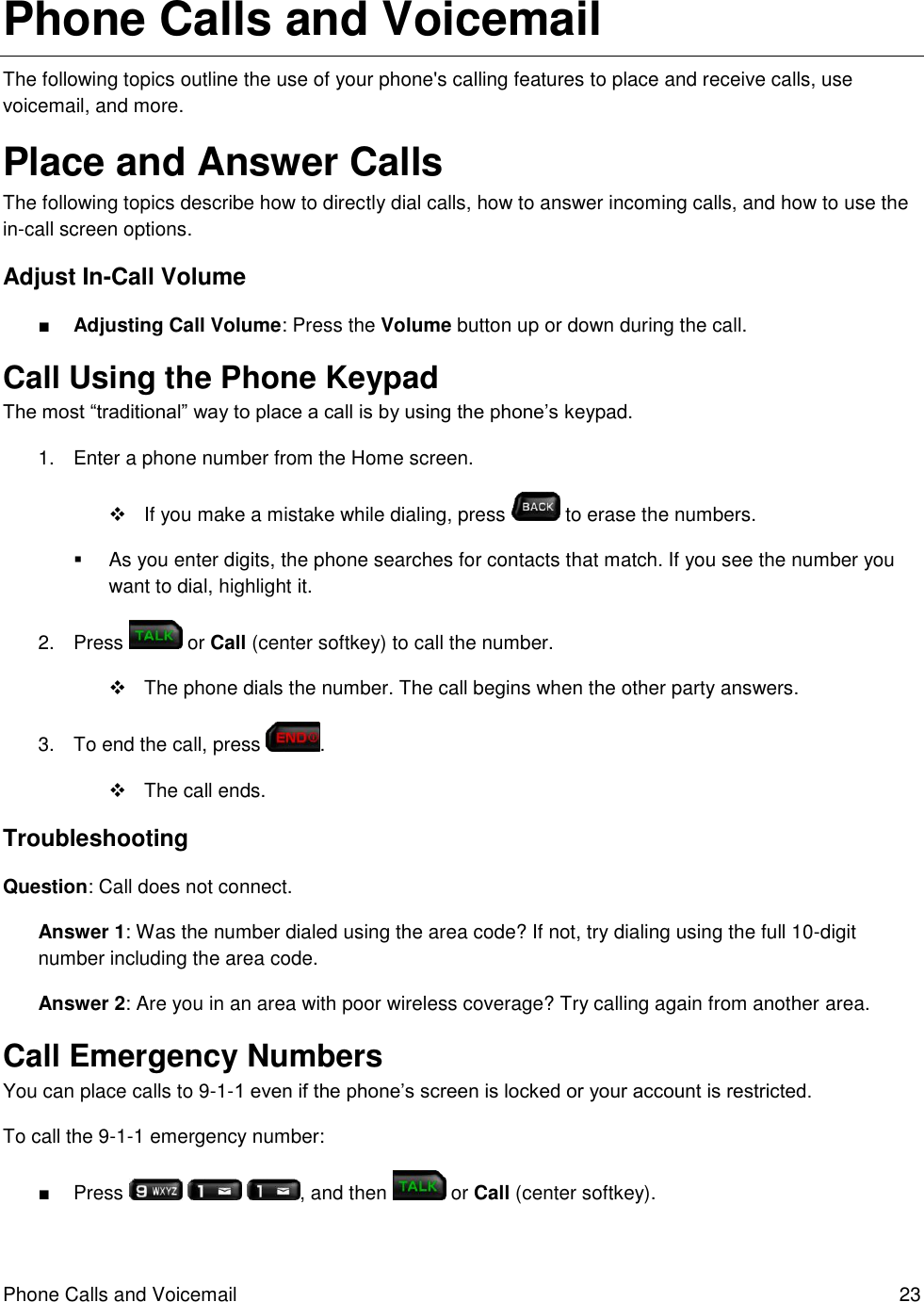 Phone Calls and Voicemail  23 Phone Calls and Voicemail The following topics outline the use of your phone&apos;s calling features to place and receive calls, use voicemail, and more. Place and Answer Calls The following topics describe how to directly dial calls, how to answer incoming calls, and how to use the in-call screen options. Adjust In-Call Volume ■ Adjusting Call Volume: Press the Volume button up or down during the call. Call Using the Phone Keypad The most “traditional” way to place a call is by using the phone’s keypad.  1.  Enter a phone number from the Home screen.    If you make a mistake while dialing, press   to erase the numbers.   As you enter digits, the phone searches for contacts that match. If you see the number you want to dial, highlight it. 2.  Press   or Call (center softkey) to call the number.   The phone dials the number. The call begins when the other party answers. 3.  To end the call, press  .    The call ends. Troubleshooting Question: Call does not connect. Answer 1: Was the number dialed using the area code? If not, try dialing using the full 10-digit number including the area code. Answer 2: Are you in an area with poor wireless coverage? Try calling again from another area. Call Emergency Numbers You can place calls to 9-1-1 even if the phone’s screen is locked or your account is restricted. To call the 9-1-1 emergency number: ■  Press      , and then   or Call (center softkey). 
