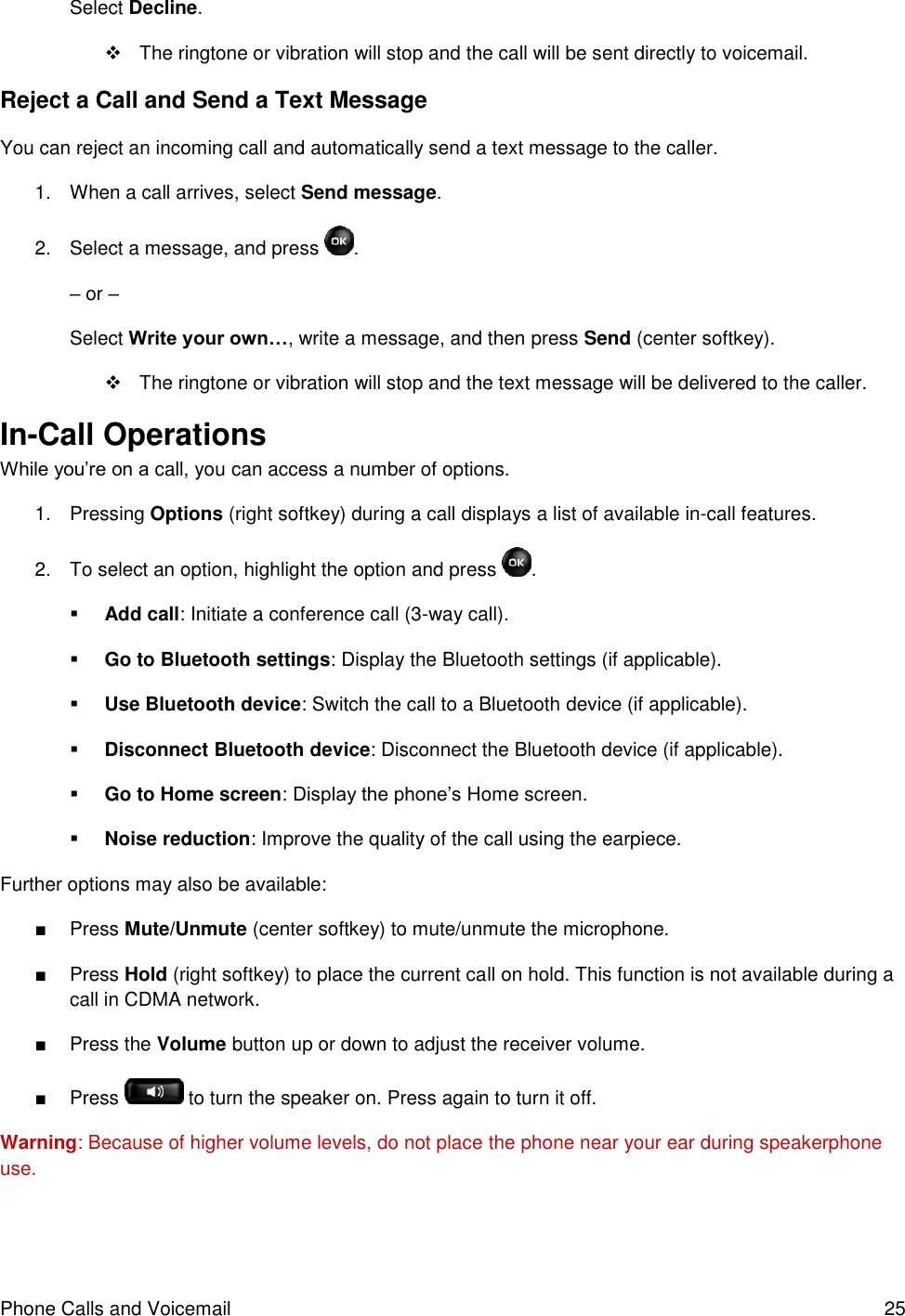 Phone Calls and Voicemail  25 Select Decline.    The ringtone or vibration will stop and the call will be sent directly to voicemail. Reject a Call and Send a Text Message You can reject an incoming call and automatically send a text message to the caller. 1.  When a call arrives, select Send message.  2.  Select a message, and press  . – or – Select Write your own…, write a message, and then press Send (center softkey).   The ringtone or vibration will stop and the text message will be delivered to the caller. In-Call Operations While you’re on a call, you can access a number of options. 1.  Pressing Options (right softkey) during a call displays a list of available in-call features. 2.  To select an option, highlight the option and press  .   Add call: Initiate a conference call (3-way call).   Go to Bluetooth settings: Display the Bluetooth settings (if applicable).  Use Bluetooth device: Switch the call to a Bluetooth device (if applicable).  Disconnect Bluetooth device: Disconnect the Bluetooth device (if applicable).  Go to Home screen: Display the phone’s Home screen.  Noise reduction: Improve the quality of the call using the earpiece. Further options may also be available: ■  Press Mute/Unmute (center softkey) to mute/unmute the microphone. ■  Press Hold (right softkey) to place the current call on hold. This function is not available during a call in CDMA network. ■  Press the Volume button up or down to adjust the receiver volume. ■  Press   to turn the speaker on. Press again to turn it off. Warning: Because of higher volume levels, do not place the phone near your ear during speakerphone use. 