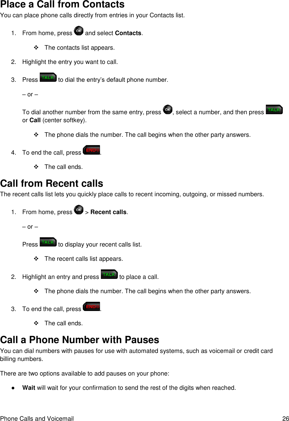 Phone Calls and Voicemail  26 Place a Call from Contacts You can place phone calls directly from entries in your Contacts list. 1.  From home, press   and select Contacts.    The contacts list appears. 2.  Highlight the entry you want to call. 3.  Press   to dial the entry’s default phone number. – or – To dial another number from the same entry, press  , select a number, and then press   or Call (center softkey).   The phone dials the number. The call begins when the other party answers. 4.  To end the call, press  .    The call ends. Call from Recent calls  The recent calls list lets you quickly place calls to recent incoming, outgoing, or missed numbers. 1.  From home, press   &gt; Recent calls. – or – Press   to display your recent calls list.   The recent calls list appears. 2.  Highlight an entry and press   to place a call.   The phone dials the number. The call begins when the other party answers. 3.  To end the call, press  .    The call ends. Call a Phone Number with Pauses You can dial numbers with pauses for use with automated systems, such as voicemail or credit card billing numbers. There are two options available to add pauses on your phone: ● Wait will wait for your confirmation to send the rest of the digits when reached. 