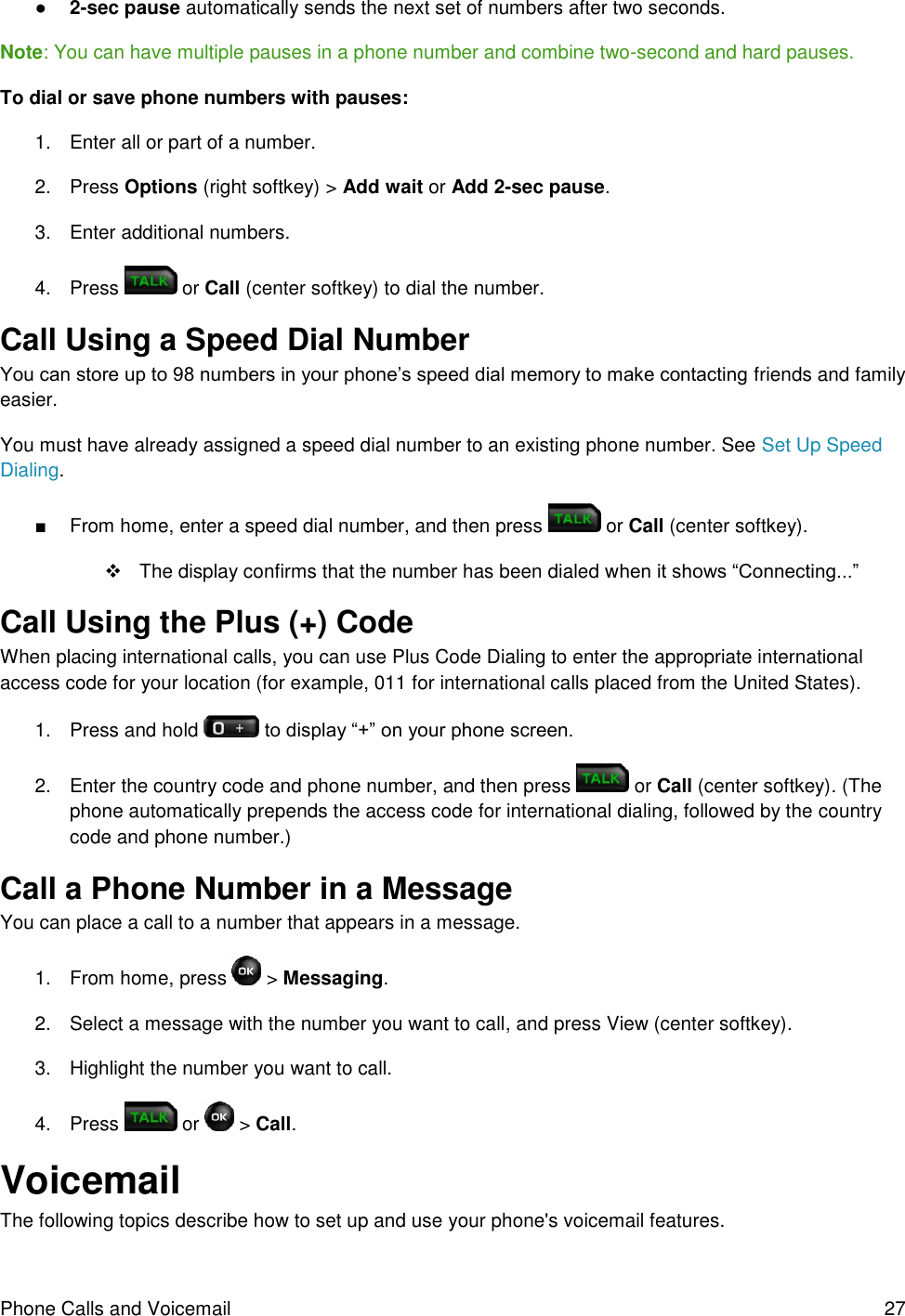 Phone Calls and Voicemail  27 ● 2-sec pause automatically sends the next set of numbers after two seconds. Note: You can have multiple pauses in a phone number and combine two-second and hard pauses. To dial or save phone numbers with pauses: 1.  Enter all or part of a number. 2.  Press Options (right softkey) &gt; Add wait or Add 2-sec pause. 3.  Enter additional numbers. 4.  Press   or Call (center softkey) to dial the number. Call Using a Speed Dial Number You can store up to 98 numbers in your phone’s speed dial memory to make contacting friends and family easier. You must have already assigned a speed dial number to an existing phone number. See Set Up Speed Dialing. ■  From home, enter a speed dial number, and then press   or Call (center softkey).   The display confirms that the number has been dialed when it shows “Connecting...” Call Using the Plus (+) Code When placing international calls, you can use Plus Code Dialing to enter the appropriate international access code for your location (for example, 011 for international calls placed from the United States). 1.  Press and hold   to display “+” on your phone screen. 2.  Enter the country code and phone number, and then press   or Call (center softkey). (The phone automatically prepends the access code for international dialing, followed by the country code and phone number.) Call a Phone Number in a Message You can place a call to a number that appears in a message. 1.  From home, press   &gt; Messaging. 2.  Select a message with the number you want to call, and press View (center softkey). 3.  Highlight the number you want to call. 4.  Press   or   &gt; Call. Voicemail The following topics describe how to set up and use your phone&apos;s voicemail features. 