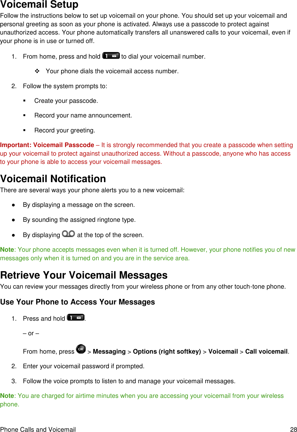 Phone Calls and Voicemail  28 Voicemail Setup  Follow the instructions below to set up voicemail on your phone. You should set up your voicemail and personal greeting as soon as your phone is activated. Always use a passcode to protect against unauthorized access. Your phone automatically transfers all unanswered calls to your voicemail, even if your phone is in use or turned off. 1.  From home, press and hold   to dial your voicemail number.   Your phone dials the voicemail access number. 2.  Follow the system prompts to:   Create your passcode.   Record your name announcement.   Record your greeting. Important: Voicemail Passcode – It is strongly recommended that you create a passcode when setting up your voicemail to protect against unauthorized access. Without a passcode, anyone who has access to your phone is able to access your voicemail messages. Voicemail Notification  There are several ways your phone alerts you to a new voicemail: ●  By displaying a message on the screen. ●  By sounding the assigned ringtone type. ●  By displaying   at the top of the screen. Note: Your phone accepts messages even when it is turned off. However, your phone notifies you of new messages only when it is turned on and you are in the service area. Retrieve Your Voicemail Messages  You can review your messages directly from your wireless phone or from any other touch-tone phone. Use Your Phone to Access Your Messages 1.  Press and hold  . – or – From home, press   &gt; Messaging &gt; Options (right softkey) &gt; Voicemail &gt; Call voicemail. 2.  Enter your voicemail password if prompted. 3.  Follow the voice prompts to listen to and manage your voicemail messages. Note: You are charged for airtime minutes when you are accessing your voicemail from your wireless phone. 