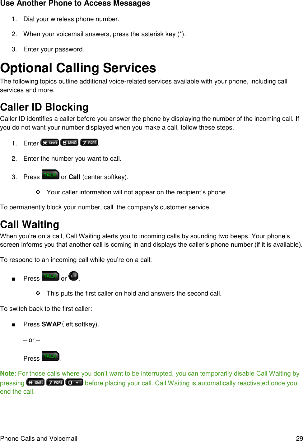 Phone Calls and Voicemail  29 Use Another Phone to Access Messages 1.  Dial your wireless phone number. 2.  When your voicemail answers, press the asterisk key (*). 3.  Enter your password. Optional Calling Services The following topics outline additional voice-related services available with your phone, including call services and more. Caller ID Blocking  Caller ID identifies a caller before you answer the phone by displaying the number of the incoming call. If you do not want your number displayed when you make a call, follow these steps. 1.  Enter      . 2.  Enter the number you want to call. 3.  Press   or Call (center softkey).  Your caller information will not appear on the recipient’s phone. To permanently block your number, call  the company&apos;s customer service. Call Waiting  When you’re on a call, Call Waiting alerts you to incoming calls by sounding two beeps. Your phone’s screen informs you that another call is coming in and displays the caller’s phone number (if it is available). To respond to an incoming call while you’re on a call: ■  Press   or  .   This puts the first caller on hold and answers the second call. To switch back to the first caller: ■  Press SWAP(left softkey). – or – Press  . Note: For those calls where you don’t want to be interrupted, you can temporarily disable Call Waiting by pressing       before placing your call. Call Waiting is automatically reactivated once you end the call. 