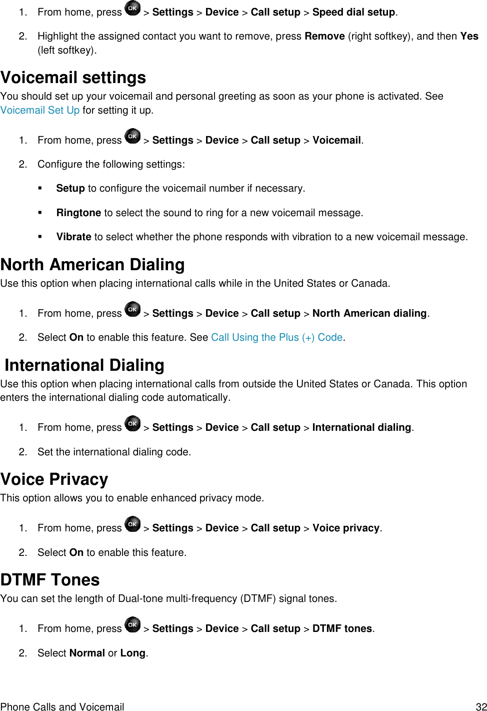 Phone Calls and Voicemail  32 1.  From home, press   &gt; Settings &gt; Device &gt; Call setup &gt; Speed dial setup. 2.  Highlight the assigned contact you want to remove, press Remove (right softkey), and then Yes (left softkey). Voicemail settings You should set up your voicemail and personal greeting as soon as your phone is activated. See  Voicemail Set Up for setting it up. 1.  From home, press   &gt; Settings &gt; Device &gt; Call setup &gt; Voicemail. 2.  Configure the following settings:  Setup to configure the voicemail number if necessary.  Ringtone to select the sound to ring for a new voicemail message.  Vibrate to select whether the phone responds with vibration to a new voicemail message. North American Dialing  Use this option when placing international calls while in the United States or Canada.  1.  From home, press   &gt; Settings &gt; Device &gt; Call setup &gt; North American dialing. 2.  Select On to enable this feature. See Call Using the Plus (+) Code.  International Dialing Use this option when placing international calls from outside the United States or Canada. This option enters the international dialing code automatically. 1.  From home, press   &gt; Settings &gt; Device &gt; Call setup &gt; International dialing. 2.  Set the international dialing code. Voice Privacy This option allows you to enable enhanced privacy mode. 1.  From home, press   &gt; Settings &gt; Device &gt; Call setup &gt; Voice privacy. 2.  Select On to enable this feature. DTMF Tones You can set the length of Dual-tone multi-frequency (DTMF) signal tones. 1.  From home, press   &gt; Settings &gt; Device &gt; Call setup &gt; DTMF tones. 2.  Select Normal or Long. 