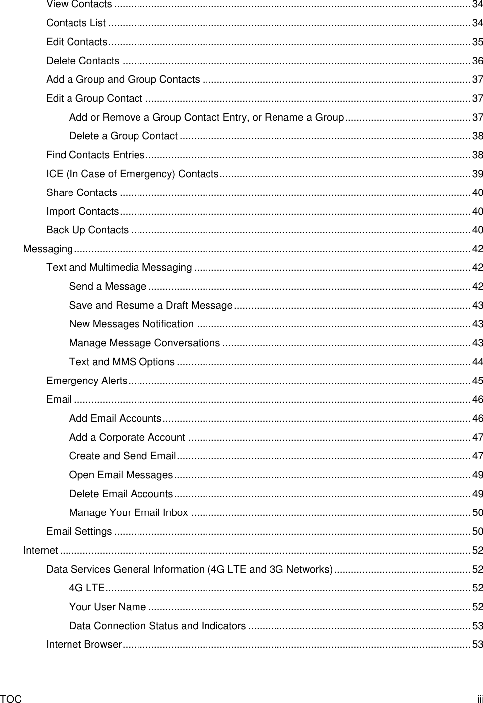 TOC  iii View Contacts ............................................................................................................................. 34 Contacts List ............................................................................................................................... 34 Edit Contacts ............................................................................................................................... 35 Delete Contacts .......................................................................................................................... 36 Add a Group and Group Contacts .............................................................................................. 37 Edit a Group Contact .................................................................................................................. 37 Add or Remove a Group Contact Entry, or Rename a Group ............................................ 37 Delete a Group Contact ...................................................................................................... 38 Find Contacts Entries .................................................................................................................. 38 ICE (In Case of Emergency) Contacts ........................................................................................ 39 Share Contacts ........................................................................................................................... 40 Import Contacts ........................................................................................................................... 40 Back Up Contacts ....................................................................................................................... 40 Messaging ........................................................................................................................................... 42 Text and Multimedia Messaging ................................................................................................. 42 Send a Message ................................................................................................................. 42 Save and Resume a Draft Message ................................................................................... 43 New Messages Notification ................................................................................................ 43 Manage Message Conversations ....................................................................................... 43 Text and MMS Options ....................................................................................................... 44 Emergency Alerts ........................................................................................................................ 45 Email ........................................................................................................................................... 46 Add Email Accounts ............................................................................................................ 46 Add a Corporate Account ................................................................................................... 47 Create and Send Email ....................................................................................................... 47 Open Email Messages ........................................................................................................ 49 Delete Email Accounts ........................................................................................................ 49 Manage Your Email Inbox .................................................................................................. 50 Email Settings ............................................................................................................................. 50 Internet ................................................................................................................................................ 52 Data Services General Information (4G LTE and 3G Networks) ................................................ 52 4G LTE ................................................................................................................................ 52 Your User Name ................................................................................................................. 52 Data Connection Status and Indicators .............................................................................. 53 Internet Browser .......................................................................................................................... 53 