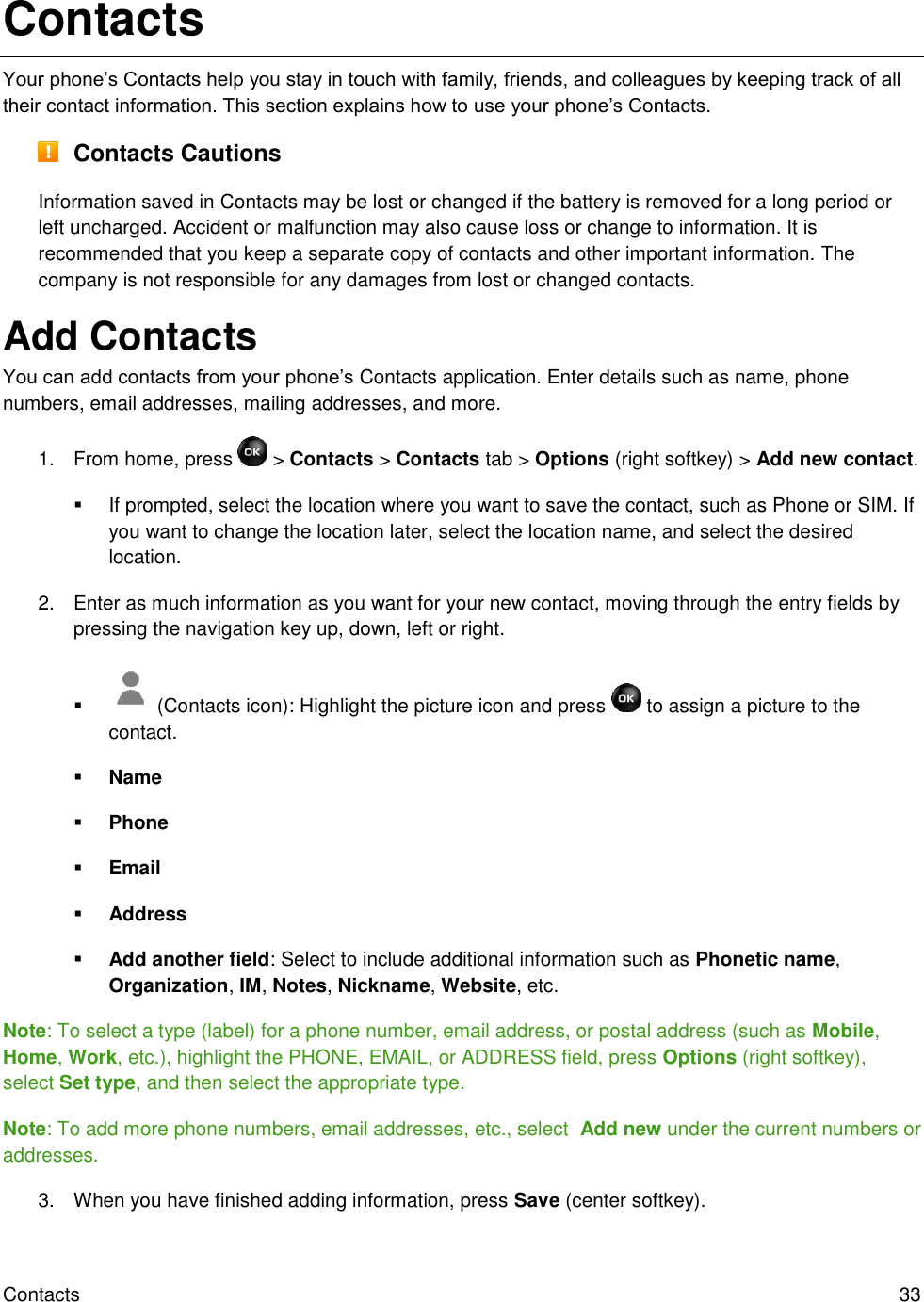 Contacts  33 Contacts Your phone’s Contacts help you stay in touch with family, friends, and colleagues by keeping track of all their contact information. This section explains how to use your phone’s Contacts.  Contacts Cautions Information saved in Contacts may be lost or changed if the battery is removed for a long period or left uncharged. Accident or malfunction may also cause loss or change to information. It is recommended that you keep a separate copy of contacts and other important information. The company is not responsible for any damages from lost or changed contacts. Add Contacts You can add contacts from your phone’s Contacts application. Enter details such as name, phone numbers, email addresses, mailing addresses, and more. 1.  From home, press   &gt; Contacts &gt; Contacts tab &gt; Options (right softkey) &gt; Add new contact.   If prompted, select the location where you want to save the contact, such as Phone or SIM. If you want to change the location later, select the location name, and select the desired location. 2.  Enter as much information as you want for your new contact, moving through the entry fields by pressing the navigation key up, down, left or right.    (Contacts icon): Highlight the picture icon and press   to assign a picture to the contact.  Name  Phone  Email  Address  Add another field: Select to include additional information such as Phonetic name, Organization, IM, Notes, Nickname, Website, etc. Note: To select a type (label) for a phone number, email address, or postal address (such as Mobile, Home, Work, etc.), highlight the PHONE, EMAIL, or ADDRESS field, press Options (right softkey), select Set type, and then select the appropriate type. Note: To add more phone numbers, email addresses, etc., select  Add new under the current numbers or addresses. 3.  When you have finished adding information, press Save (center softkey). 