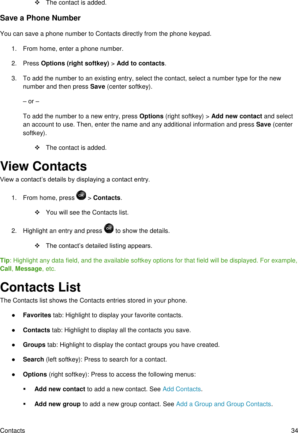 Contacts  34   The contact is added. Save a Phone Number You can save a phone number to Contacts directly from the phone keypad. 1.  From home, enter a phone number. 2.  Press Options (right softkey) &gt; Add to contacts. 3.  To add the number to an existing entry, select the contact, select a number type for the new number and then press Save (center softkey). – or – To add the number to a new entry, press Options (right softkey) &gt; Add new contact and select an account to use. Then, enter the name and any additional information and press Save (center softkey).   The contact is added.  View Contacts View a contact’s details by displaying a contact entry. 1.  From home, press   &gt; Contacts.   You will see the Contacts list. 2.  Highlight an entry and press   to show the details.  The contact’s detailed listing appears. Tip: Highlight any data field, and the available softkey options for that field will be displayed. For example, Call, Message, etc. Contacts List The Contacts list shows the Contacts entries stored in your phone. ● Favorites tab: Highlight to display your favorite contacts. ● Contacts tab: Highlight to display all the contacts you save. ● Groups tab: Highlight to display the contact groups you have created. ● Search (left softkey): Press to search for a contact. ● Options (right softkey): Press to access the following menus:  Add new contact to add a new contact. See Add Contacts.  Add new group to add a new group contact. See Add a Group and Group Contacts. 