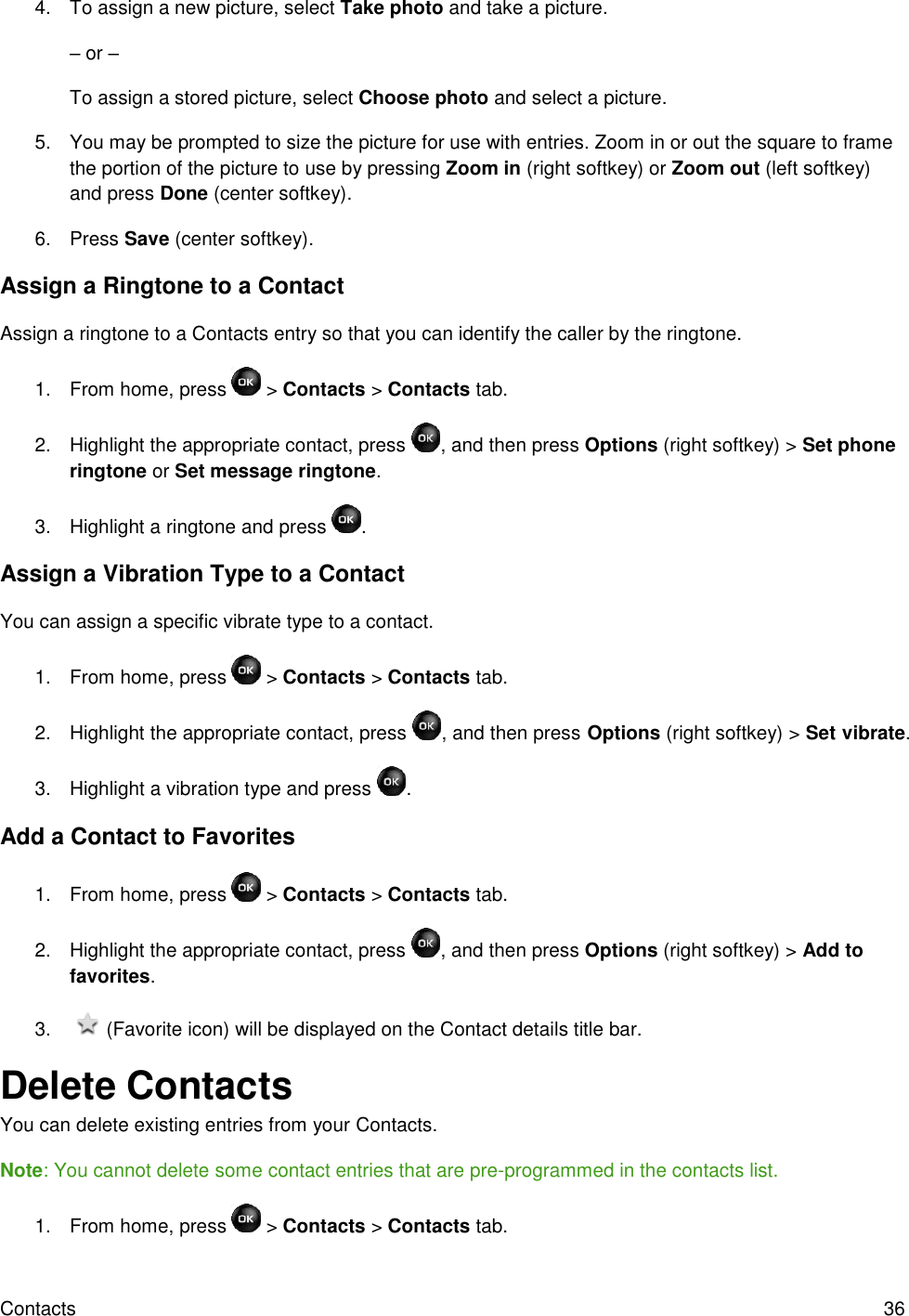 Contacts  36 4.  To assign a new picture, select Take photo and take a picture. – or – To assign a stored picture, select Choose photo and select a picture. 5.  You may be prompted to size the picture for use with entries. Zoom in or out the square to frame the portion of the picture to use by pressing Zoom in (right softkey) or Zoom out (left softkey) and press Done (center softkey). 6.  Press Save (center softkey). Assign a Ringtone to a Contact Assign a ringtone to a Contacts entry so that you can identify the caller by the ringtone. 1.  From home, press   &gt; Contacts &gt; Contacts tab. 2.  Highlight the appropriate contact, press  , and then press Options (right softkey) &gt; Set phone ringtone or Set message ringtone. 3.  Highlight a ringtone and press  . Assign a Vibration Type to a Contact You can assign a specific vibrate type to a contact. 1. From home, press   &gt; Contacts &gt; Contacts tab. 2.  Highlight the appropriate contact, press  , and then press Options (right softkey) &gt; Set vibrate. 3.  Highlight a vibration type and press  . Add a Contact to Favorites 1.  From home, press   &gt; Contacts &gt; Contacts tab. 2.  Highlight the appropriate contact, press  , and then press Options (right softkey) &gt; Add to favorites. 3.     (Favorite icon) will be displayed on the Contact details title bar. Delete Contacts You can delete existing entries from your Contacts. Note: You cannot delete some contact entries that are pre-programmed in the contacts list. 1.  From home, press   &gt; Contacts &gt; Contacts tab. 