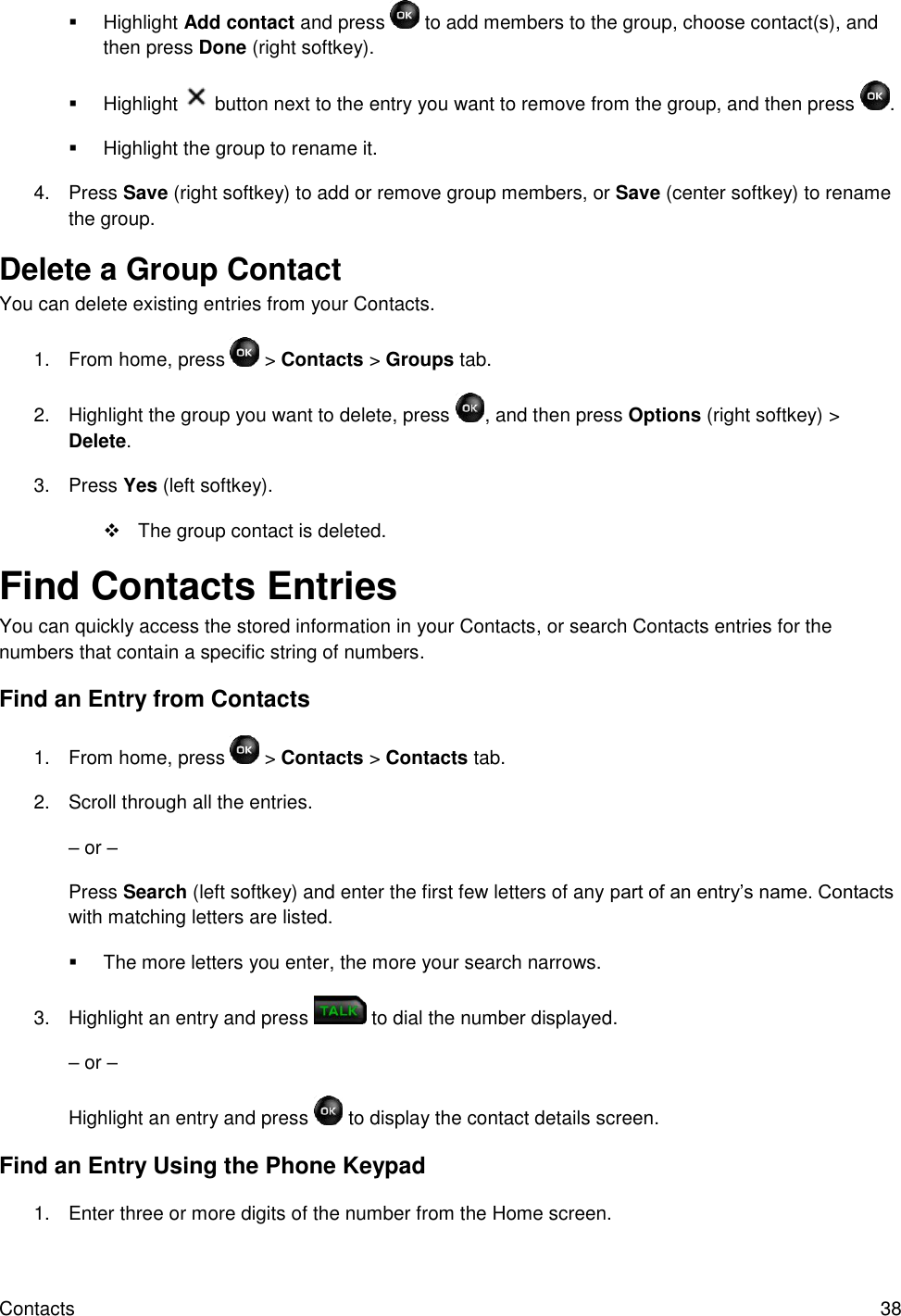 Contacts  38   Highlight Add contact and press   to add members to the group, choose contact(s), and then press Done (right softkey).   Highlight   button next to the entry you want to remove from the group, and then press  .   Highlight the group to rename it. 4.  Press Save (right softkey) to add or remove group members, or Save (center softkey) to rename the group. Delete a Group Contact  You can delete existing entries from your Contacts. 1.  From home, press   &gt; Contacts &gt; Groups tab. 2.  Highlight the group you want to delete, press  , and then press Options (right softkey) &gt; Delete. 3.  Press Yes (left softkey).   The group contact is deleted. Find Contacts Entries You can quickly access the stored information in your Contacts, or search Contacts entries for the numbers that contain a specific string of numbers. Find an Entry from Contacts 1.  From home, press   &gt; Contacts &gt; Contacts tab. 2.  Scroll through all the entries. – or – Press Search (left softkey) and enter the first few letters of any part of an entry’s name. Contacts with matching letters are listed.    The more letters you enter, the more your search narrows. 3.  Highlight an entry and press   to dial the number displayed. – or – Highlight an entry and press   to display the contact details screen. Find an Entry Using the Phone Keypad 1.  Enter three or more digits of the number from the Home screen.  