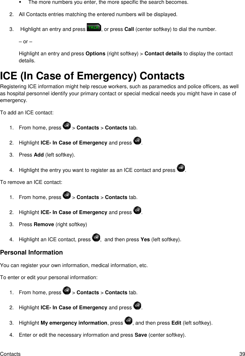 Contacts  39   The more numbers you enter, the more specific the search becomes. 2.  All Contacts entries matching the entered numbers will be displayed. 3.   Highlight an entry and press  , or press Call (center softkey) to dial the number. – or – Highlight an entry and press Options (right softkey) &gt; Contact details to display the contact details. ICE (In Case of Emergency) Contacts Registering ICE information might help rescue workers, such as paramedics and police officers, as well as hospital personnel identify your primary contact or special medical needs you might have in case of emergency. To add an ICE contact: 1.  From home, press   &gt; Contacts &gt; Contacts tab. 2.  Highlight ICE- In Case of Emergency and press  . 3.  Press Add (left softkey). 4.  Highlight the entry you want to register as an ICE contact and press  . To remove an ICE contact: 1.  From home, press   &gt; Contacts &gt; Contacts tab. 2.  Highlight ICE- In Case of Emergency and press  . 3.  Press Remove (right softkey) 4.  Highlight an ICE contact, press  ,  and then press Yes (left softkey). Personal Information You can register your own information, medical information, etc. To enter or edit your personal information: 1.  From home, press   &gt; Contacts &gt; Contacts tab. 2.  Highlight ICE- In Case of Emergency and press  . 3.  Highlight My emergency information, press  , and then press Edit (left softkey). 4.  Enter or edit the necessary information and press Save (center softkey). 