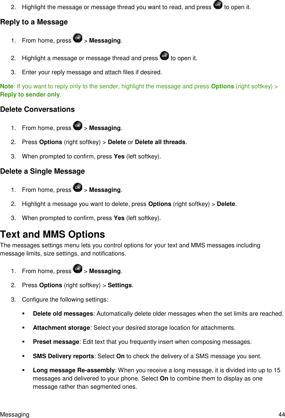 Messaging  44 2.  Highlight the message or message thread you want to read, and press   to open it. Reply to a Message 1.  From home, press   &gt; Messaging. 2.  Highlight a message or message thread and press   to open it. 3.  Enter your reply message and attach files if desired. Note: If you want to reply only to the sender, highlight the message and press Options (right softkey) &gt; Reply to sender only. Delete Conversations 1.  From home, press   &gt; Messaging. 2.  Press Options (right softkey) &gt; Delete or Delete all threads. 3.  When prompted to confirm, press Yes (left softkey). Delete a Single Message 1.  From home, press   &gt; Messaging. 2.  Highlight a message you want to delete, press Options (right softkey) &gt; Delete. 3.  When prompted to confirm, press Yes (left softkey). Text and MMS Options  The messages settings menu lets you control options for your text and MMS messages including message limits, size settings, and notifications. 1.  From home, press   &gt; Messaging. 2.  Press Options (right softkey) &gt; Settings. 3.  Configure the following settings:  Delete old messages: Automatically delete older messages when the set limits are reached.  Attachment storage: Select your desired storage location for attachments.  Preset message: Edit text that you frequently insert when composing messages.  SMS Delivery reports: Select On to check the delivery of a SMS message you sent.  Long message Re-assembly: When you receive a long message, it is divided into up to 15 messages and delivered to your phone. Select On to combine them to display as one message rather than segmented ones. 