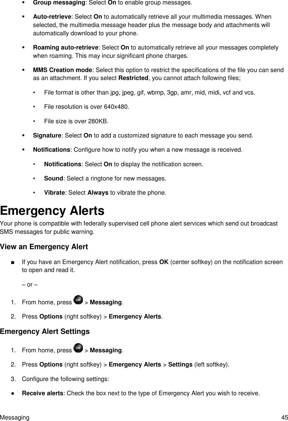 Messaging  45  Group messaging: Select On to enable group messages.  Auto-retrieve: Select On to automatically retrieve all your multimedia messages. When selected, the multimedia message header plus the message body and attachments will automatically download to your phone.  Roaming auto-retrieve: Select On to automatically retrieve all your messages completely when roaming. This may incur significant phone charges.  MMS Creation mode: Select this option to restrict the specifications of the file you can send as an attachment. If you select Restricted, you cannot attach following files; •  File format is other than jpg, jpeg, gif, wbmp, 3gp, amr, mid, midi, vcf and vcs. •  File resolution is over 640x480. •  File size is over 280KB.  Signature: Select On to add a customized signature to each message you send.  Notifications: Configure how to notify you when a new message is received. • Notifications: Select On to display the notification screen. • Sound: Select a ringtone for new messages. • Vibrate: Select Always to vibrate the phone. Emergency Alerts Your phone is compatible with federally supervised cell phone alert services which send out broadcast SMS messages for public warning. View an Emergency Alert ■  If you have an Emergency Alert notification, press OK (center softkey) on the notification screen to open and read it. – or – 1.  From home, press   &gt; Messaging.  2.  Press Options (right softkey) &gt; Emergency Alerts. Emergency Alert Settings 1.  From home, press   &gt; Messaging.  2.  Press Options (right softkey) &gt; Emergency Alerts &gt; Settings (left softkey). 3.  Configure the following settings: ● Receive alerts: Check the box next to the type of Emergency Alert you wish to receive. 