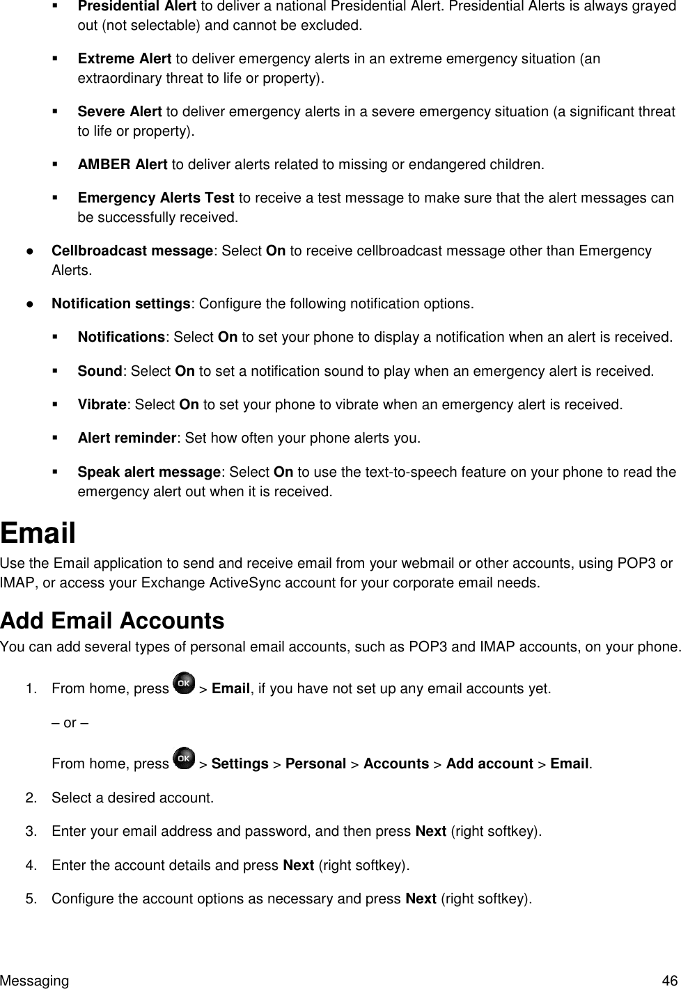 Messaging  46  Presidential Alert to deliver a national Presidential Alert. Presidential Alerts is always grayed out (not selectable) and cannot be excluded.  Extreme Alert to deliver emergency alerts in an extreme emergency situation (an extraordinary threat to life or property).  Severe Alert to deliver emergency alerts in a severe emergency situation (a significant threat to life or property).  AMBER Alert to deliver alerts related to missing or endangered children.  Emergency Alerts Test to receive a test message to make sure that the alert messages can be successfully received. ● Cellbroadcast message: Select On to receive cellbroadcast message other than Emergency Alerts. ● Notification settings: Configure the following notification options.  Notifications: Select On to set your phone to display a notification when an alert is received.  Sound: Select On to set a notification sound to play when an emergency alert is received.  Vibrate: Select On to set your phone to vibrate when an emergency alert is received.  Alert reminder: Set how often your phone alerts you.  Speak alert message: Select On to use the text-to-speech feature on your phone to read the emergency alert out when it is received. Email Use the Email application to send and receive email from your webmail or other accounts, using POP3 or IMAP, or access your Exchange ActiveSync account for your corporate email needs. Add Email Accounts  You can add several types of personal email accounts, such as POP3 and IMAP accounts, on your phone. 1.  From home, press   &gt; Email, if you have not set up any email accounts yet. – or – From home, press   &gt; Settings &gt; Personal &gt; Accounts &gt; Add account &gt; Email. 2.  Select a desired account. 3.  Enter your email address and password, and then press Next (right softkey). 4.  Enter the account details and press Next (right softkey). 5.  Configure the account options as necessary and press Next (right softkey). 
