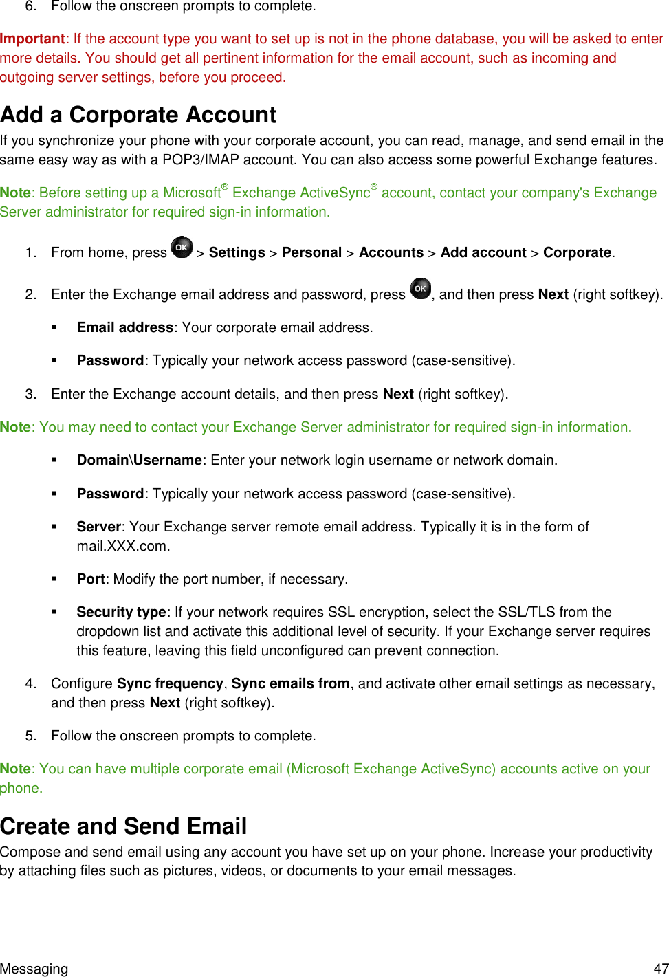 Messaging  47 6.  Follow the onscreen prompts to complete. Important: If the account type you want to set up is not in the phone database, you will be asked to enter more details. You should get all pertinent information for the email account, such as incoming and outgoing server settings, before you proceed. Add a Corporate Account If you synchronize your phone with your corporate account, you can read, manage, and send email in the same easy way as with a POP3/IMAP account. You can also access some powerful Exchange features. Note: Before setting up a Microsoft® Exchange ActiveSync® account, contact your company&apos;s Exchange Server administrator for required sign-in information. 1.  From home, press   &gt; Settings &gt; Personal &gt; Accounts &gt; Add account &gt; Corporate. 2.  Enter the Exchange email address and password, press  , and then press Next (right softkey).   Email address: Your corporate email address.  Password: Typically your network access password (case-sensitive). 3.  Enter the Exchange account details, and then press Next (right softkey). Note: You may need to contact your Exchange Server administrator for required sign-in information.  Domain\Username: Enter your network login username or network domain.  Password: Typically your network access password (case-sensitive).  Server: Your Exchange server remote email address. Typically it is in the form of mail.XXX.com.  Port: Modify the port number, if necessary.  Security type: If your network requires SSL encryption, select the SSL/TLS from the dropdown list and activate this additional level of security. If your Exchange server requires this feature, leaving this field unconfigured can prevent connection. 4.  Configure Sync frequency, Sync emails from, and activate other email settings as necessary, and then press Next (right softkey). 5.  Follow the onscreen prompts to complete. Note: You can have multiple corporate email (Microsoft Exchange ActiveSync) accounts active on your phone. Create and Send Email  Compose and send email using any account you have set up on your phone. Increase your productivity by attaching files such as pictures, videos, or documents to your email messages. 