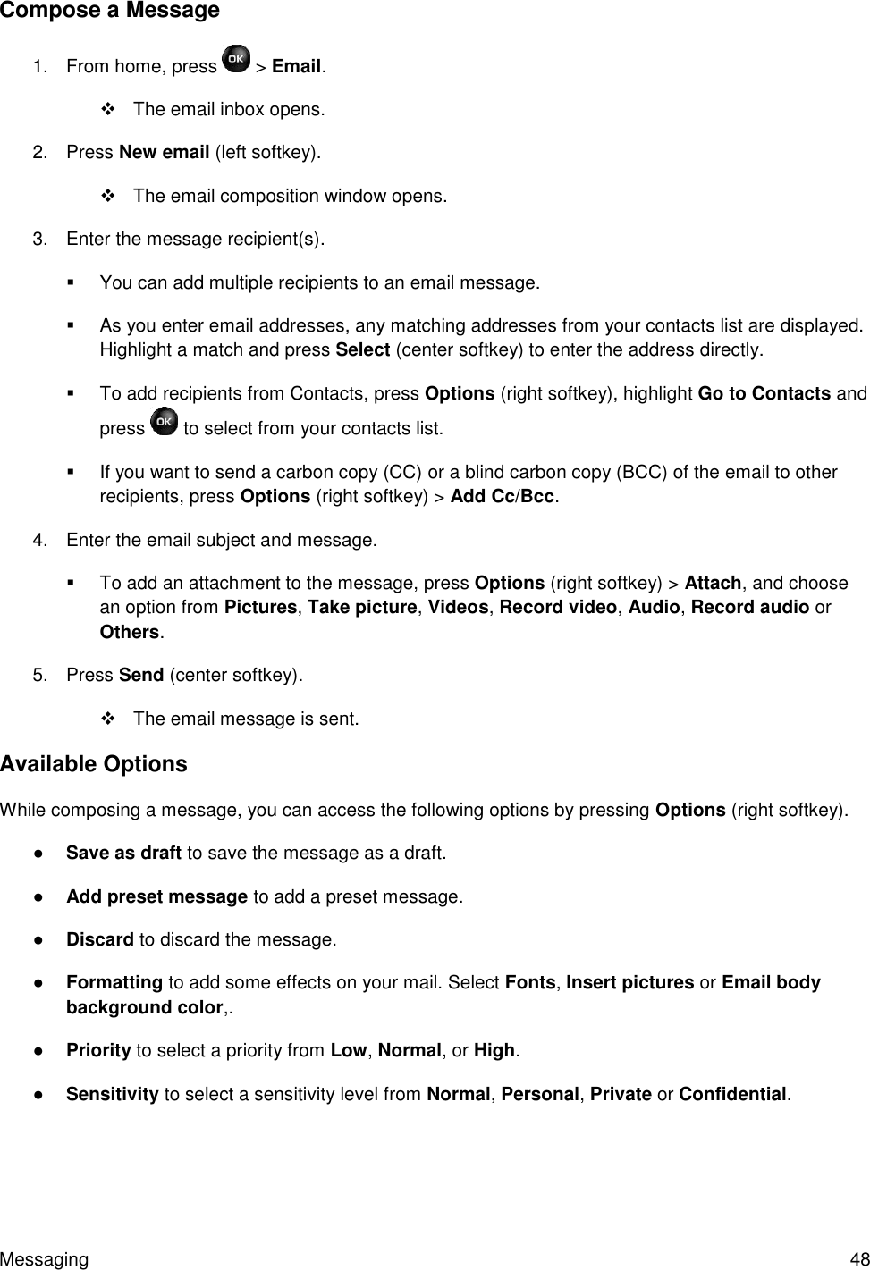 Messaging  48 Compose a Message 1.  From home, press   &gt; Email.    The email inbox opens. 2.  Press New email (left softkey).   The email composition window opens. 3.  Enter the message recipient(s).    You can add multiple recipients to an email message.   As you enter email addresses, any matching addresses from your contacts list are displayed. Highlight a match and press Select (center softkey) to enter the address directly.   To add recipients from Contacts, press Options (right softkey), highlight Go to Contacts and press   to select from your contacts list.   If you want to send a carbon copy (CC) or a blind carbon copy (BCC) of the email to other recipients, press Options (right softkey) &gt; Add Cc/Bcc. 4.  Enter the email subject and message.   To add an attachment to the message, press Options (right softkey) &gt; Attach, and choose an option from Pictures, Take picture, Videos, Record video, Audio, Record audio or Others. 5.  Press Send (center softkey).    The email message is sent. Available Options While composing a message, you can access the following options by pressing Options (right softkey). ● Save as draft to save the message as a draft.  ● Add preset message to add a preset message. ● Discard to discard the message. ● Formatting to add some effects on your mail. Select Fonts, Insert pictures or Email body background color,. ● Priority to select a priority from Low, Normal, or High. ● Sensitivity to select a sensitivity level from Normal, Personal, Private or Confidential. 