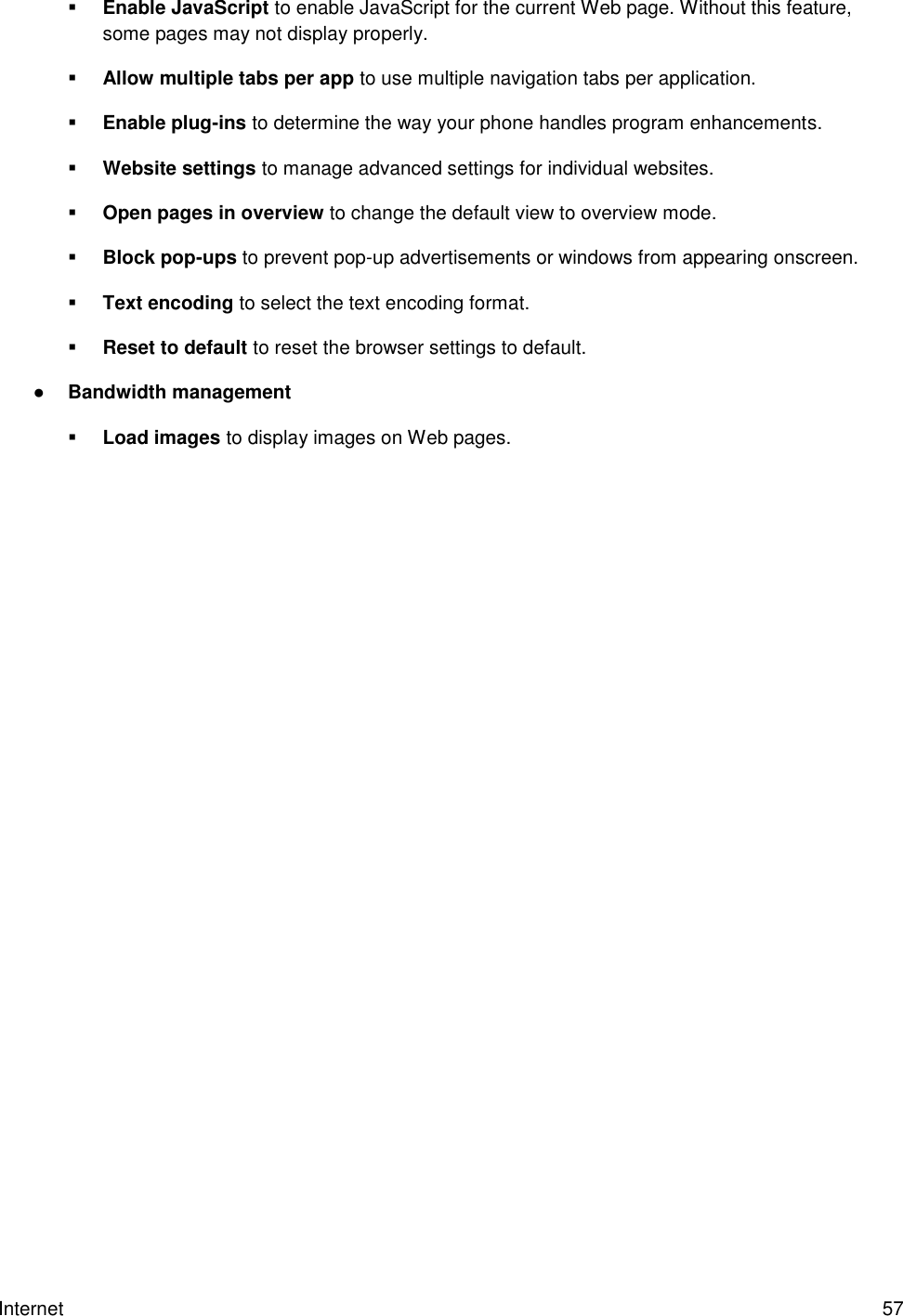 Internet  57  Enable JavaScript to enable JavaScript for the current Web page. Without this feature, some pages may not display properly.  Allow multiple tabs per app to use multiple navigation tabs per application.  Enable plug-ins to determine the way your phone handles program enhancements.  Website settings to manage advanced settings for individual websites.  Open pages in overview to change the default view to overview mode.   Block pop-ups to prevent pop-up advertisements or windows from appearing onscreen.  Text encoding to select the text encoding format.  Reset to default to reset the browser settings to default. ● Bandwidth management  Load images to display images on Web pages. 