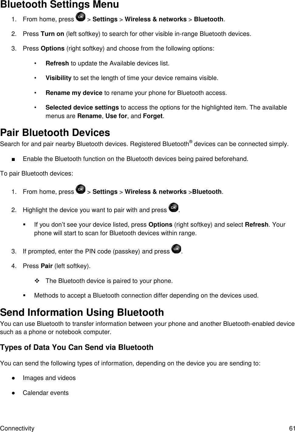 Connectivity  61 Bluetooth Settings Menu 1.  From home, press  &gt; Settings &gt; Wireless &amp; networks &gt; Bluetooth.  2.  Press Turn on (left softkey) to search for other visible in-range Bluetooth devices. 3.  Press Options (right softkey) and choose from the following options: • Refresh to update the Available devices list. • Visibility to set the length of time your device remains visible. • Rename my device to rename your phone for Bluetooth access. • Selected device settings to access the options for the highlighted item. The available menus are Rename, Use for, and Forget. Pair Bluetooth Devices Search for and pair nearby Bluetooth devices. Registered Bluetooth® devices can be connected simply. ■  Enable the Bluetooth function on the Bluetooth devices being paired beforehand. To pair Bluetooth devices: 1.  From home, press  &gt; Settings &gt; Wireless &amp; networks &gt;Bluetooth.  2.  Highlight the device you want to pair with and press  .  If you don’t see your device listed, press Options (right softkey) and select Refresh. Your phone will start to scan for Bluetooth devices within range. 3.  If prompted, enter the PIN code (passkey) and press  . 4.  Press Pair (left softkey).   The Bluetooth device is paired to your phone.   Methods to accept a Bluetooth connection differ depending on the devices used. Send Information Using Bluetooth You can use Bluetooth to transfer information between your phone and another Bluetooth-enabled device such as a phone or notebook computer.  Types of Data You Can Send via Bluetooth You can send the following types of information, depending on the device you are sending to: ●  Images and videos ●  Calendar events 