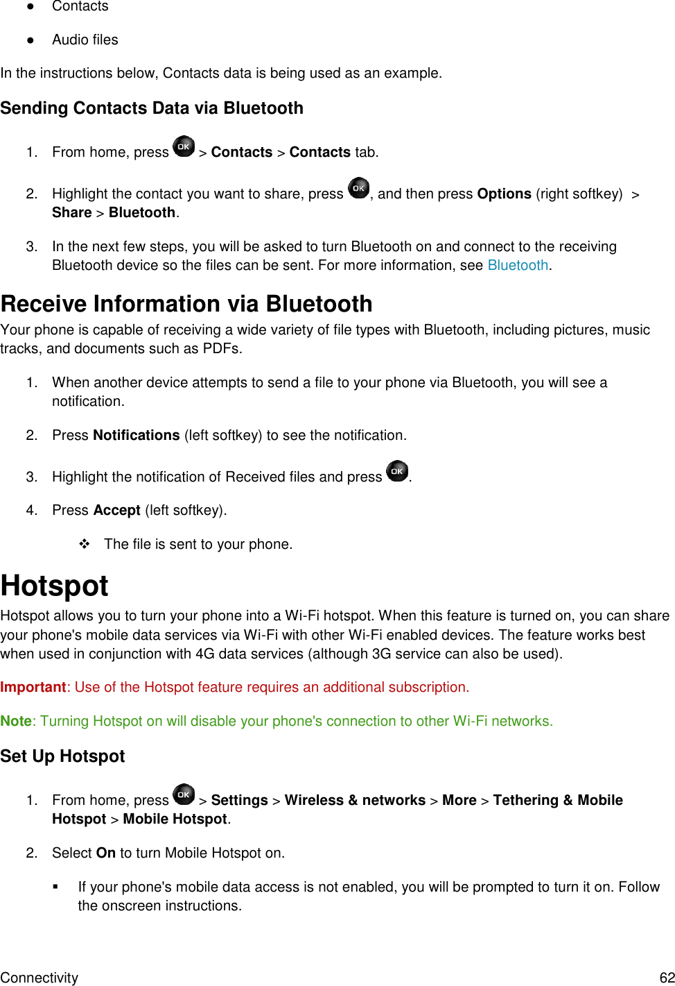 Connectivity  62 ●  Contacts ●  Audio files In the instructions below, Contacts data is being used as an example. Sending Contacts Data via Bluetooth 1.  From home, press   &gt; Contacts &gt; Contacts tab. 2.  Highlight the contact you want to share, press  , and then press Options (right softkey)  &gt; Share &gt; Bluetooth. 3.  In the next few steps, you will be asked to turn Bluetooth on and connect to the receiving Bluetooth device so the files can be sent. For more information, see Bluetooth. Receive Information via Bluetooth Your phone is capable of receiving a wide variety of file types with Bluetooth, including pictures, music tracks, and documents such as PDFs. 1.  When another device attempts to send a file to your phone via Bluetooth, you will see a notification.  2.  Press Notifications (left softkey) to see the notification. 3.  Highlight the notification of Received files and press  . 4.  Press Accept (left softkey).    The file is sent to your phone. Hotspot Hotspot allows you to turn your phone into a Wi-Fi hotspot. When this feature is turned on, you can share your phone&apos;s mobile data services via Wi-Fi with other Wi-Fi enabled devices. The feature works best when used in conjunction with 4G data services (although 3G service can also be used).  Important: Use of the Hotspot feature requires an additional subscription.  Note: Turning Hotspot on will disable your phone&apos;s connection to other Wi-Fi networks. Set Up Hotspot 1.  From home, press   &gt; Settings &gt; Wireless &amp; networks &gt; More &gt; Tethering &amp; Mobile Hotspot &gt; Mobile Hotspot.   2.  Select On to turn Mobile Hotspot on.   If your phone&apos;s mobile data access is not enabled, you will be prompted to turn it on. Follow the onscreen instructions. 