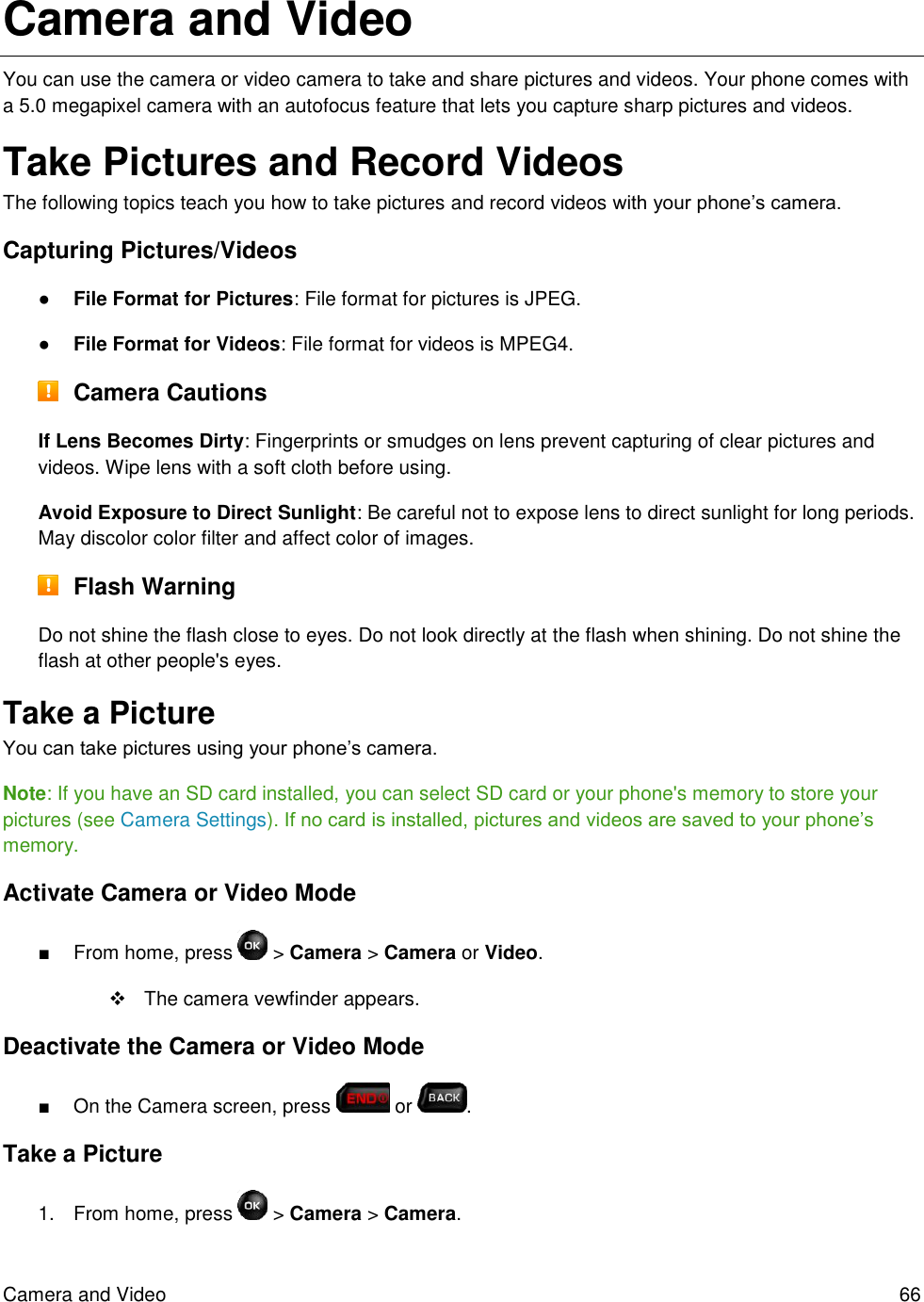 Camera and Video  66 Camera and Video You can use the camera or video camera to take and share pictures and videos. Your phone comes with a 5.0 megapixel camera with an autofocus feature that lets you capture sharp pictures and videos. Take Pictures and Record Videos The following topics teach you how to take pictures and record videos with your phone’s camera. Capturing Pictures/Videos ● File Format for Pictures: File format for pictures is JPEG. ● File Format for Videos: File format for videos is MPEG4.  Camera Cautions If Lens Becomes Dirty: Fingerprints or smudges on lens prevent capturing of clear pictures and videos. Wipe lens with a soft cloth before using. Avoid Exposure to Direct Sunlight: Be careful not to expose lens to direct sunlight for long periods. May discolor color filter and affect color of images.  Flash Warning Do not shine the flash close to eyes. Do not look directly at the flash when shining. Do not shine the flash at other people&apos;s eyes.  Take a Picture You can take pictures using your phone’s camera. Note: If you have an SD card installed, you can select SD card or your phone&apos;s memory to store your pictures (see Camera Settings). If no card is installed, pictures and videos are saved to your phone’s memory. Activate Camera or Video Mode ■  From home, press   &gt; Camera &gt; Camera or Video.    The camera vewfinder appears. Deactivate the Camera or Video Mode ■  On the Camera screen, press   or  . Take a Picture 1.  From home, press  &gt; Camera &gt; Camera. 