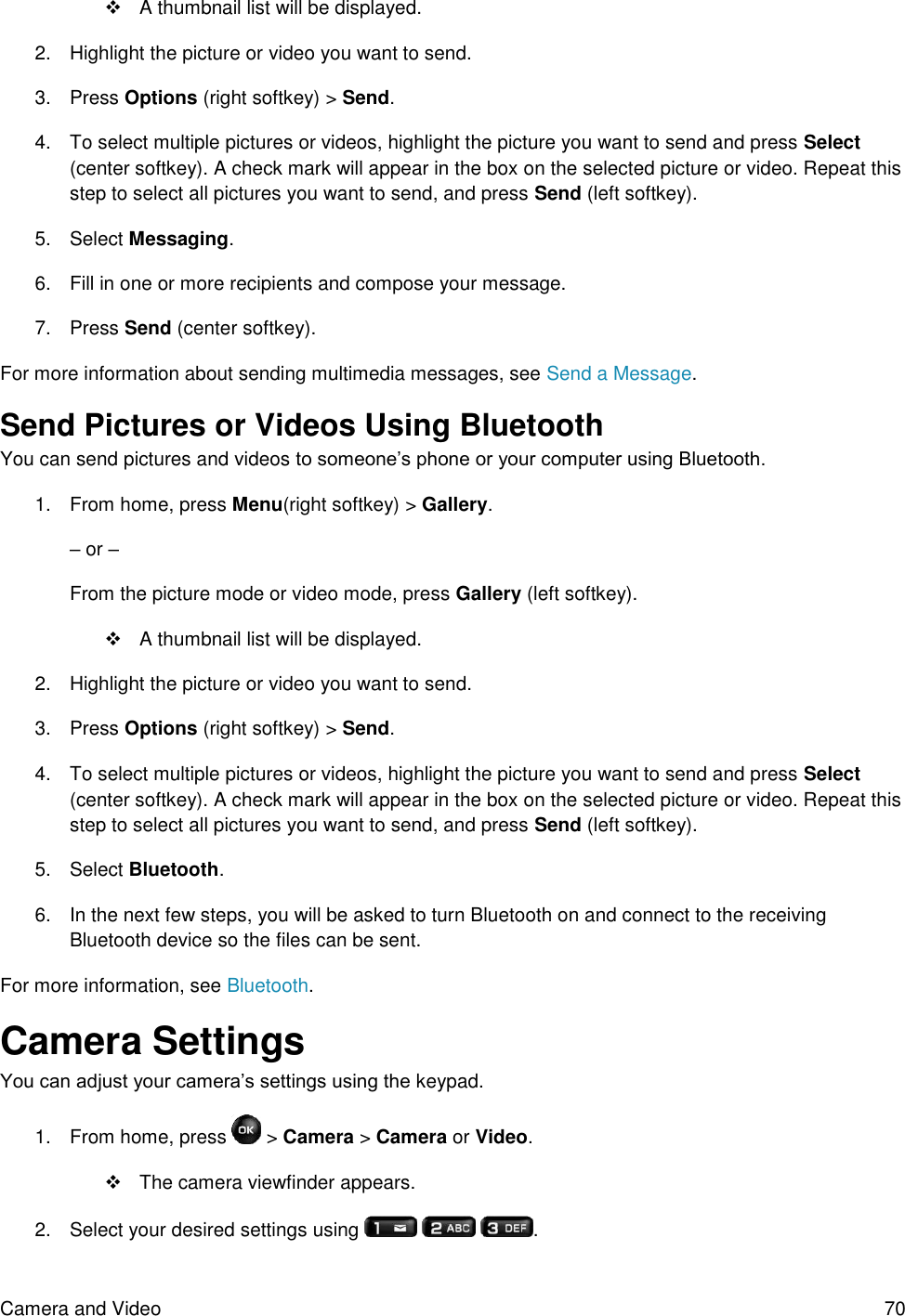 Camera and Video  70   A thumbnail list will be displayed. 2.  Highlight the picture or video you want to send. 3.  Press Options (right softkey) &gt; Send. 4.  To select multiple pictures or videos, highlight the picture you want to send and press Select (center softkey). A check mark will appear in the box on the selected picture or video. Repeat this step to select all pictures you want to send, and press Send (left softkey). 5.  Select Messaging. 6.  Fill in one or more recipients and compose your message. 7.  Press Send (center softkey). For more information about sending multimedia messages, see Send a Message. Send Pictures or Videos Using Bluetooth You can send pictures and videos to someone’s phone or your computer using Bluetooth. 1.  From home, press Menu(right softkey) &gt; Gallery.  – or – From the picture mode or video mode, press Gallery (left softkey).   A thumbnail list will be displayed. 2.  Highlight the picture or video you want to send. 3.  Press Options (right softkey) &gt; Send. 4.  To select multiple pictures or videos, highlight the picture you want to send and press Select (center softkey). A check mark will appear in the box on the selected picture or video. Repeat this step to select all pictures you want to send, and press Send (left softkey). 5.  Select Bluetooth. 6.  In the next few steps, you will be asked to turn Bluetooth on and connect to the receiving Bluetooth device so the files can be sent.  For more information, see Bluetooth. Camera Settings You can adjust your camera’s settings using the keypad. 1.  From home, press   &gt; Camera &gt; Camera or Video.   The camera viewfinder appears. 2.  Select your desired settings using      . 