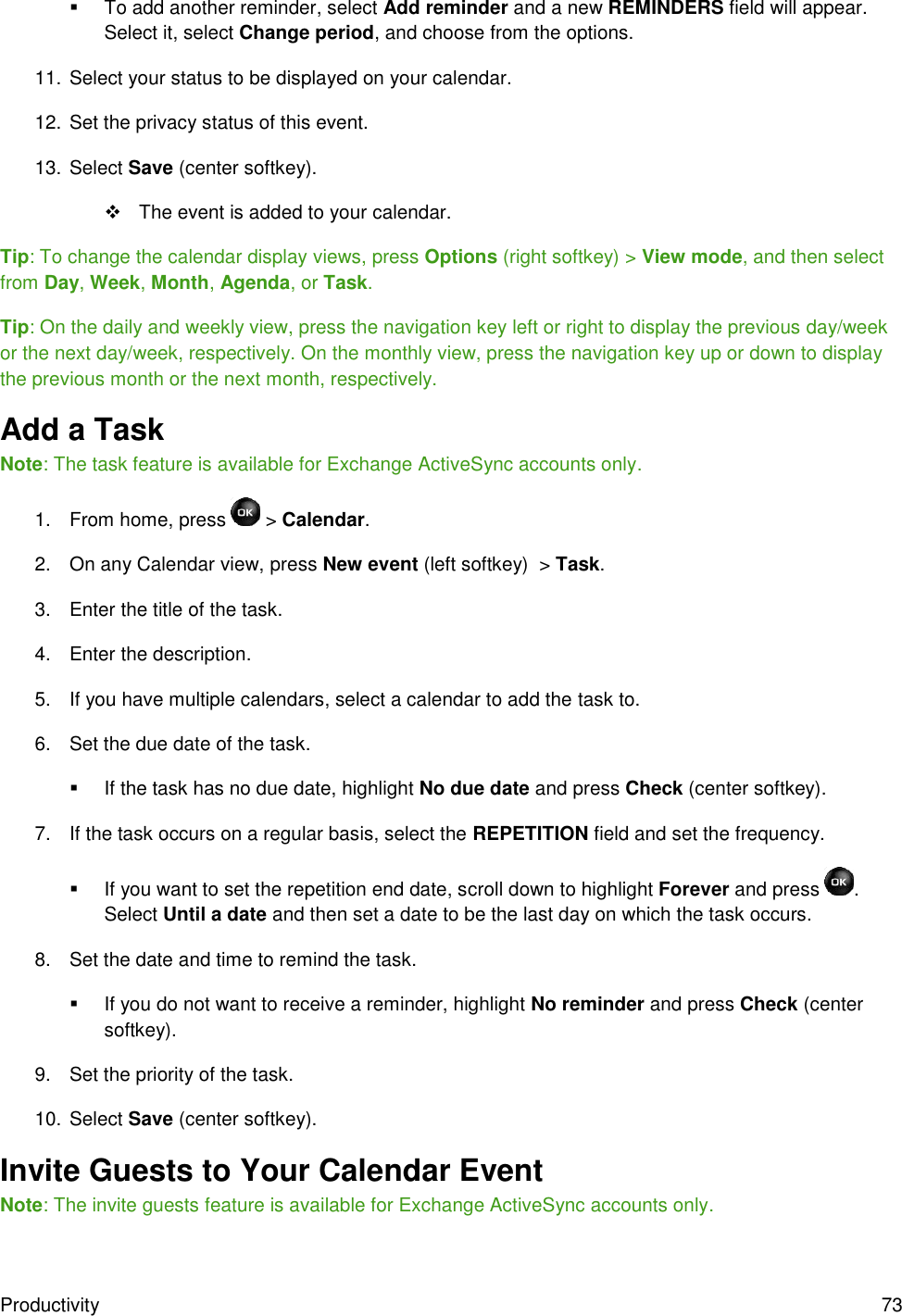Productivity  73   To add another reminder, select Add reminder and a new REMINDERS field will appear. Select it, select Change period, and choose from the options. 11. Select your status to be displayed on your calendar.  12. Set the privacy status of this event. 13. Select Save (center softkey).   The event is added to your calendar. Tip: To change the calendar display views, press Options (right softkey) &gt; View mode, and then select from Day, Week, Month, Agenda, or Task. Tip: On the daily and weekly view, press the navigation key left or right to display the previous day/week or the next day/week, respectively. On the monthly view, press the navigation key up or down to display the previous month or the next month, respectively.  Add a Task Note: The task feature is available for Exchange ActiveSync accounts only. 1.  From home, press   &gt; Calendar. 2.  On any Calendar view, press New event (left softkey)  &gt; Task. 3.  Enter the title of the task. 4.  Enter the description. 5.  If you have multiple calendars, select a calendar to add the task to. 6.  Set the due date of the task.   If the task has no due date, highlight No due date and press Check (center softkey). 7.  If the task occurs on a regular basis, select the REPETITION field and set the frequency.   If you want to set the repetition end date, scroll down to highlight Forever and press  . Select Until a date and then set a date to be the last day on which the task occurs. 8.  Set the date and time to remind the task.   If you do not want to receive a reminder, highlight No reminder and press Check (center softkey). 9.  Set the priority of the task. 10. Select Save (center softkey). Invite Guests to Your Calendar Event Note: The invite guests feature is available for Exchange ActiveSync accounts only. 