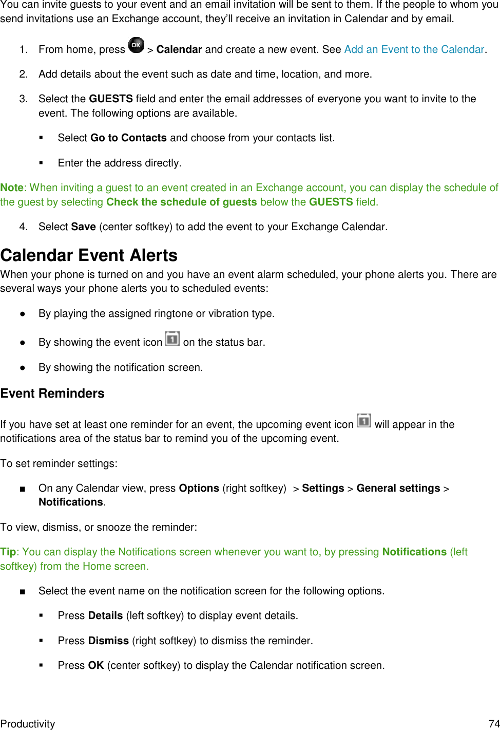 Productivity  74 You can invite guests to your event and an email invitation will be sent to them. If the people to whom you send invitations use an Exchange account, they’ll receive an invitation in Calendar and by email. 1.  From home, press   &gt; Calendar and create a new event. See Add an Event to the Calendar. 2.  Add details about the event such as date and time, location, and more. 3.  Select the GUESTS field and enter the email addresses of everyone you want to invite to the event. The following options are available.   Select Go to Contacts and choose from your contacts list.   Enter the address directly. Note: When inviting a guest to an event created in an Exchange account, you can display the schedule of the guest by selecting Check the schedule of guests below the GUESTS field. 4.  Select Save (center softkey) to add the event to your Exchange Calendar. Calendar Event Alerts When your phone is turned on and you have an event alarm scheduled, your phone alerts you. There are several ways your phone alerts you to scheduled events: ●  By playing the assigned ringtone or vibration type. ●  By showing the event icon   on the status bar. ●  By showing the notification screen. Event Reminders If you have set at least one reminder for an event, the upcoming event icon   will appear in the notifications area of the status bar to remind you of the upcoming event. To set reminder settings: ■  On any Calendar view, press Options (right softkey)  &gt; Settings &gt; General settings &gt; Notifications. To view, dismiss, or snooze the reminder: Tip: You can display the Notifications screen whenever you want to, by pressing Notifications (left softkey) from the Home screen. ■  Select the event name on the notification screen for the following options.    Press Details (left softkey) to display event details.   Press Dismiss (right softkey) to dismiss the reminder.   Press OK (center softkey) to display the Calendar notification screen. 