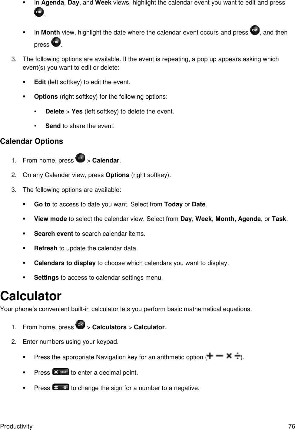 Productivity  76  In Agenda, Day, and Week views, highlight the calendar event you want to edit and press .  In Month view, highlight the date where the calendar event occurs and press  , and then press  . 3.  The following options are available. If the event is repeating, a pop up appears asking which event(s) you want to edit or delete:  Edit (left softkey) to edit the event.  Options (right softkey) for the following options: • Delete &gt; Yes (left softkey) to delete the event. • Send to share the event. Calendar Options 1.  From home, press   &gt; Calendar. 2.  On any Calendar view, press Options (right softkey). 3.  The following options are available:  Go to to access to date you want. Select from Today or Date.  View mode to select the calendar view. Select from Day, Week, Month, Agenda, or Task.  Search event to search calendar items.  Refresh to update the calendar data.  Calendars to display to choose which calendars you want to display.  Settings to access to calendar settings menu. Calculator Your phone’s convenient built-in calculator lets you perform basic mathematical equations.  1.  From home, press   &gt; Calculators &gt; Calculator. 2.  Enter numbers using your keypad.   Press the appropriate Navigation key for an arithmetic option ( ).   Press   to enter a decimal point.   Press   to change the sign for a number to a negative. 