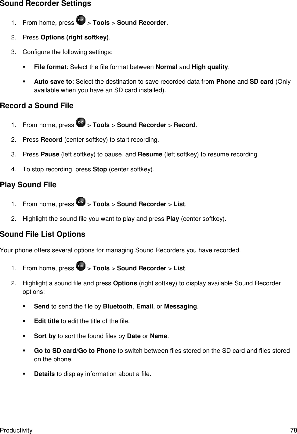 Productivity  78 Sound Recorder Settings 1.  From home, press   &gt; Tools &gt; Sound Recorder. 2.  Press Options (right softkey). 3.  Configure the following settings:  File format: Select the file format between Normal and High quality.  Auto save to: Select the destination to save recorded data from Phone and SD card (Only available when you have an SD card installed). Record a Sound File 1.  From home, press   &gt; Tools &gt; Sound Recorder &gt; Record. 2.  Press Record (center softkey) to start recording. 3.  Press Pause (left softkey) to pause, and Resume (left softkey) to resume recording 4.  To stop recording, press Stop (center softkey). Play Sound File 1.  From home, press   &gt; Tools &gt; Sound Recorder &gt; List. 2.  Highlight the sound file you want to play and press Play (center softkey). Sound File List Options Your phone offers several options for managing Sound Recorders you have recorded. 1.  From home, press   &gt; Tools &gt; Sound Recorder &gt; List. 2.  Highlight a sound file and press Options (right softkey) to display available Sound Recorder options:  Send to send the file by Bluetooth, Email, or Messaging.  Edit title to edit the title of the file.  Sort by to sort the found files by Date or Name.  Go to SD card/Go to Phone to switch between files stored on the SD card and files stored on the phone.  Details to display information about a file. 