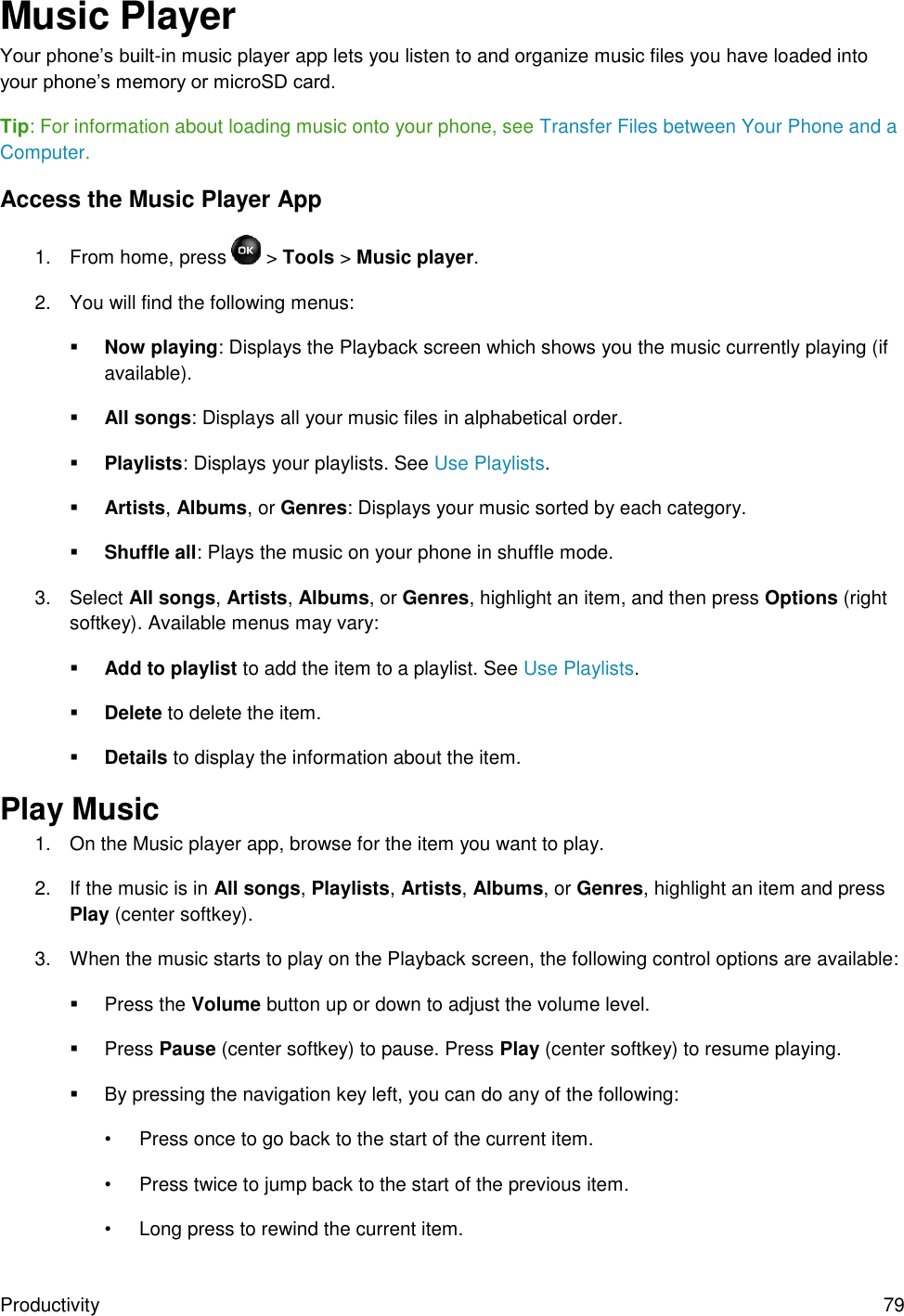 Productivity  79 Music Player Your phone’s built-in music player app lets you listen to and organize music files you have loaded into your phone’s memory or microSD card. Tip: For information about loading music onto your phone, see Transfer Files between Your Phone and a Computer. Access the Music Player App 1.  From home, press   &gt; Tools &gt; Music player. 2.  You will find the following menus:  Now playing: Displays the Playback screen which shows you the music currently playing (if available).  All songs: Displays all your music files in alphabetical order.  Playlists: Displays your playlists. See Use Playlists.  Artists, Albums, or Genres: Displays your music sorted by each category.  Shuffle all: Plays the music on your phone in shuffle mode. 3.  Select All songs, Artists, Albums, or Genres, highlight an item, and then press Options (right softkey). Available menus may vary:  Add to playlist to add the item to a playlist. See Use Playlists.  Delete to delete the item.  Details to display the information about the item. Play Music 1.  On the Music player app, browse for the item you want to play. 2.  If the music is in All songs, Playlists, Artists, Albums, or Genres, highlight an item and press Play (center softkey). 3.  When the music starts to play on the Playback screen, the following control options are available:   Press the Volume button up or down to adjust the volume level.   Press Pause (center softkey) to pause. Press Play (center softkey) to resume playing.   By pressing the navigation key left, you can do any of the following: •  Press once to go back to the start of the current item. •  Press twice to jump back to the start of the previous item. •  Long press to rewind the current item. 