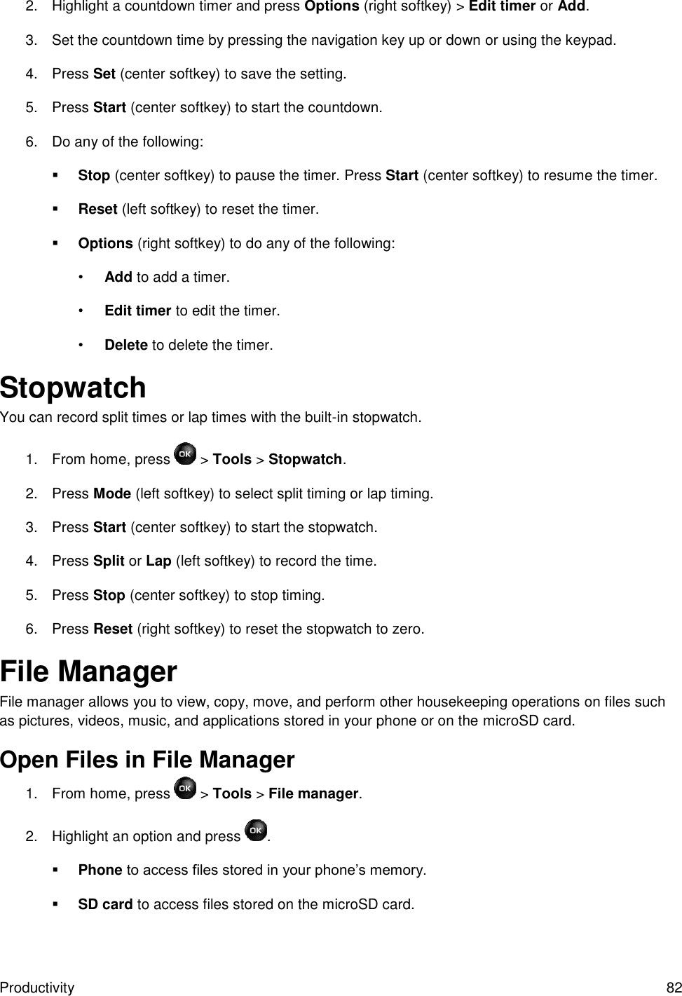 Productivity  82 2.  Highlight a countdown timer and press Options (right softkey) &gt; Edit timer or Add. 3.  Set the countdown time by pressing the navigation key up or down or using the keypad. 4.  Press Set (center softkey) to save the setting. 5.  Press Start (center softkey) to start the countdown. 6.  Do any of the following:  Stop (center softkey) to pause the timer. Press Start (center softkey) to resume the timer.  Reset (left softkey) to reset the timer.  Options (right softkey) to do any of the following: • Add to add a timer. • Edit timer to edit the timer. • Delete to delete the timer. Stopwatch You can record split times or lap times with the built-in stopwatch. 1.  From home, press   &gt; Tools &gt; Stopwatch. 2.  Press Mode (left softkey) to select split timing or lap timing. 3.  Press Start (center softkey) to start the stopwatch. 4.  Press Split or Lap (left softkey) to record the time. 5.  Press Stop (center softkey) to stop timing. 6.  Press Reset (right softkey) to reset the stopwatch to zero. File Manager File manager allows you to view, copy, move, and perform other housekeeping operations on files such as pictures, videos, music, and applications stored in your phone or on the microSD card. Open Files in File Manager 1.  From home, press   &gt; Tools &gt; File manager. 2.  Highlight an option and press  .  Phone to access files stored in your phone’s memory.  SD card to access files stored on the microSD card. 