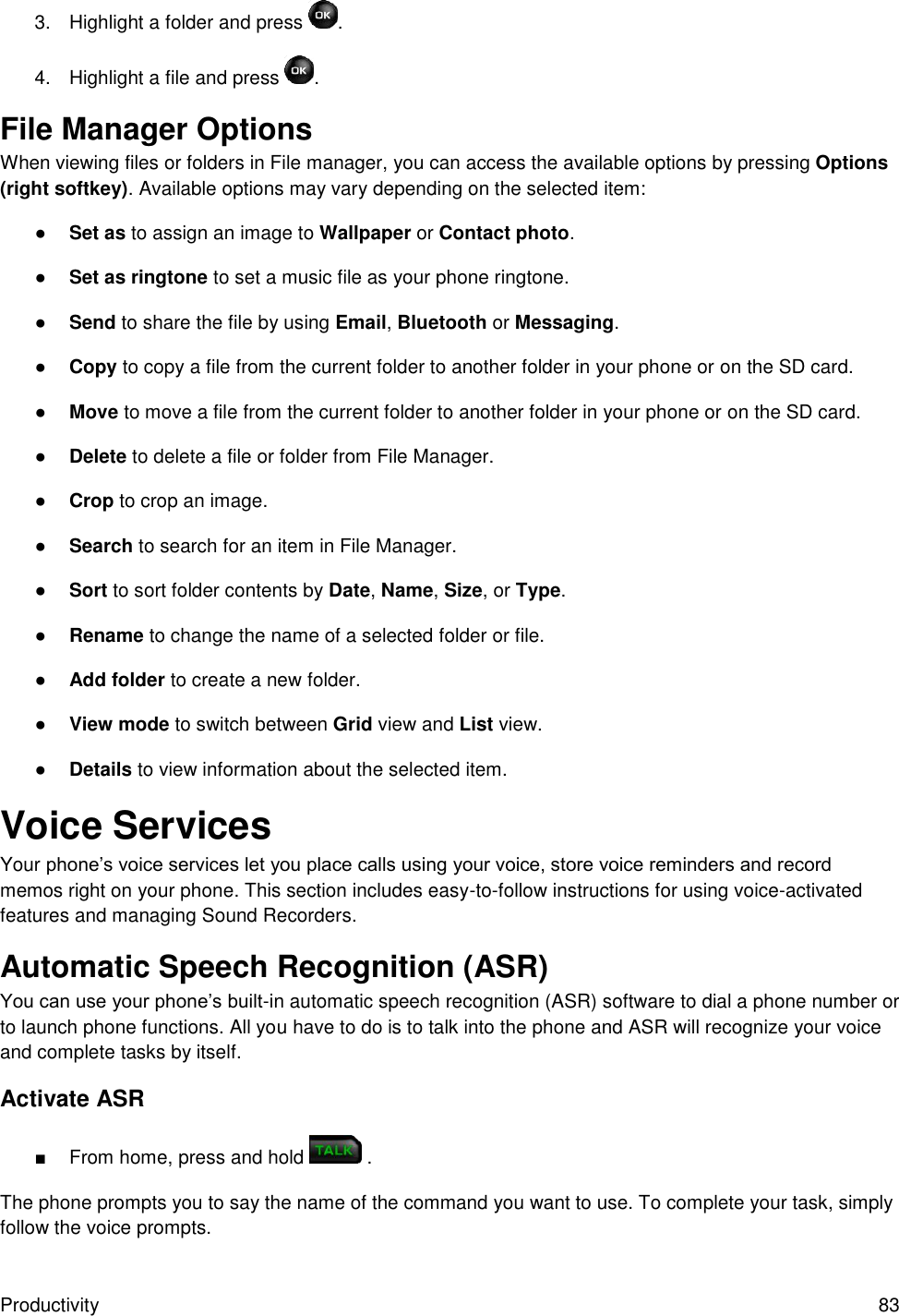 Productivity  83 3.  Highlight a folder and press  . 4.  Highlight a file and press  . File Manager Options When viewing files or folders in File manager, you can access the available options by pressing Options (right softkey). Available options may vary depending on the selected item: ● Set as to assign an image to Wallpaper or Contact photo. ● Set as ringtone to set a music file as your phone ringtone. ● Send to share the file by using Email, Bluetooth or Messaging. ● Copy to copy a file from the current folder to another folder in your phone or on the SD card. ● Move to move a file from the current folder to another folder in your phone or on the SD card. ● Delete to delete a file or folder from File Manager. ● Crop to crop an image. ● Search to search for an item in File Manager. ● Sort to sort folder contents by Date, Name, Size, or Type. ● Rename to change the name of a selected folder or file. ● Add folder to create a new folder. ● View mode to switch between Grid view and List view. ● Details to view information about the selected item. Voice Services Your phone’s voice services let you place calls using your voice, store voice reminders and record memos right on your phone. This section includes easy-to-follow instructions for using voice-activated features and managing Sound Recorders. Automatic Speech Recognition (ASR) You can use your phone’s built-in automatic speech recognition (ASR) software to dial a phone number or to launch phone functions. All you have to do is to talk into the phone and ASR will recognize your voice and complete tasks by itself. Activate ASR ■  From home, press and hold   . The phone prompts you to say the name of the command you want to use. To complete your task, simply follow the voice prompts. 