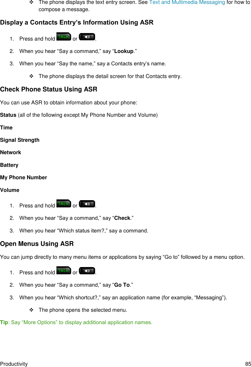 Productivity  85   The phone displays the text entry screen. See Text and Multimedia Messaging for how to compose a message. Display a Contacts Entry’s Information Using ASR 1.  Press and hold   or  . 2. When you hear “Say a command,” say “Lookup.” 3. When you hear “Say the name,” say a Contacts entry’s name.    The phone displays the detail screen for that Contacts entry. Check Phone Status Using ASR You can use ASR to obtain information about your phone: Status (all of the following except My Phone Number and Volume) Time Signal Strength Network Battery My Phone Number Volume 1.  Press and hold   or  . 2. When you hear “Say a command,” say “Check.” 3. When you hear “Which status item?,” say a command. Open Menus Using ASR You can jump directly to many menu items or applications by saying “Go to” followed by a menu option. 1.  Press and hold   or  . 2. When you hear “Say a command,” say “Go To.” 3. When you hear “Which shortcut?,” say an application name (for example, “Messaging”).   The phone opens the selected menu. Tip: Say “More Options” to display additional application names. 