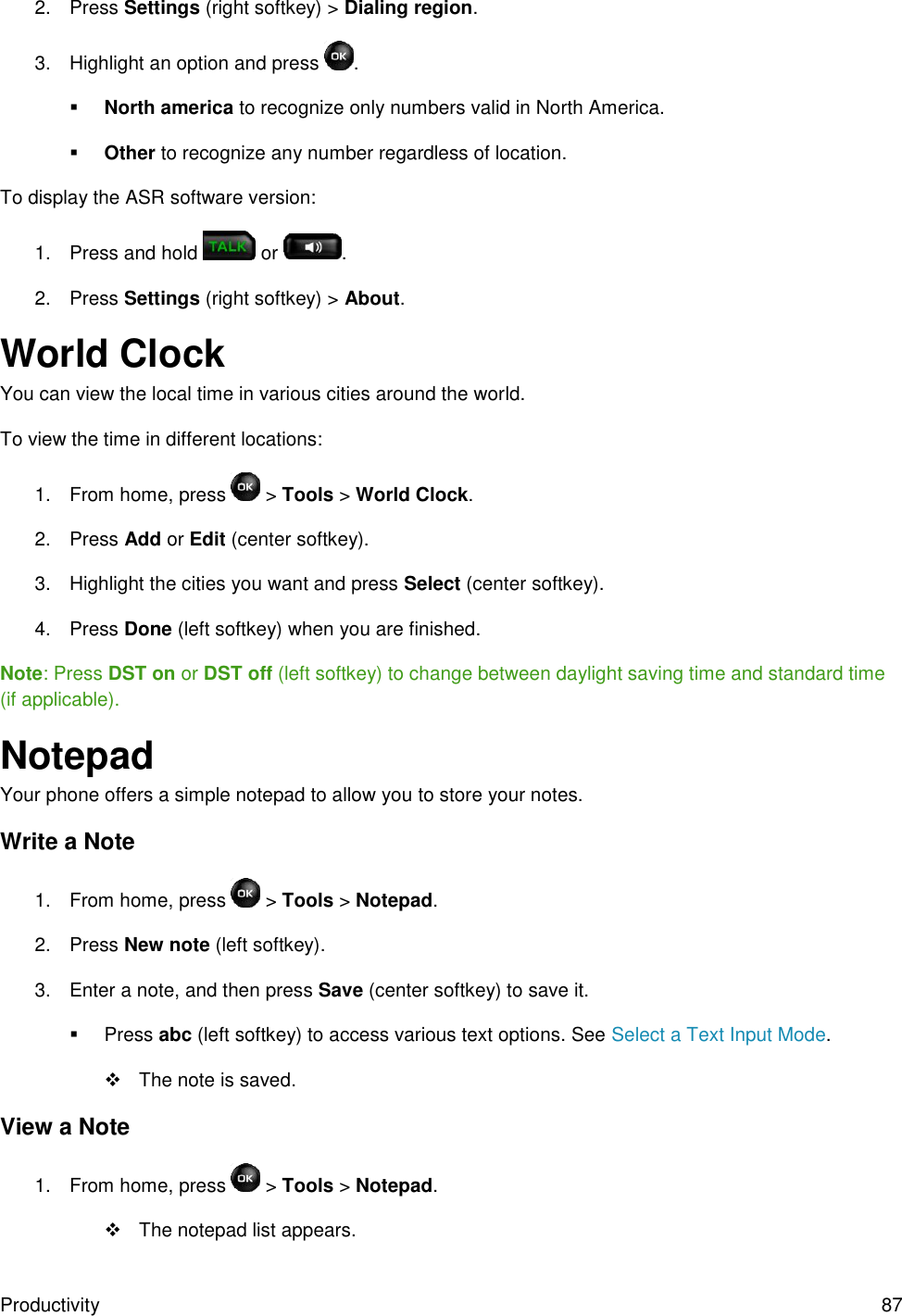 Productivity 87 2.  Press Settings (right softkey) &gt; Dialing region. 3.  Highlight an option and press  .  North america to recognize only numbers valid in North America.  Other to recognize any number regardless of location. To display the ASR software version: 1.  Press and hold   or  . 2.  Press Settings (right softkey) &gt; About. World Clock  You can view the local time in various cities around the world. To view the time in different locations: 1.  From home, press   &gt; Tools &gt; World Clock. 2.  Press Add or Edit (center softkey). 3.  Highlight the cities you want and press Select (center softkey). 4.  Press Done (left softkey) when you are finished. Note: Press DST on or DST off (left softkey) to change between daylight saving time and standard time (if applicable). Notepad Your phone offers a simple notepad to allow you to store your notes. Write a Note 1.  From home, press  &gt; Tools &gt; Notepad. 2.  Press New note (left softkey). 3.  Enter a note, and then press Save (center softkey) to save it.   Press abc (left softkey) to access various text options. See Select a Text Input Mode.   The note is saved. View a Note 1.  From home, press   &gt; Tools &gt; Notepad.   The notepad list appears. 