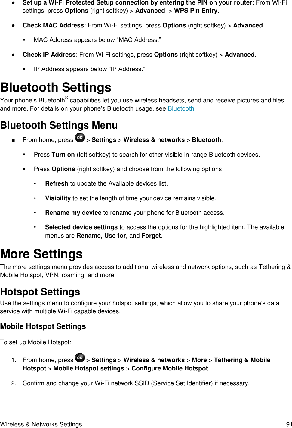 Wireless &amp; Networks Settings  91 ● Set up a Wi-Fi Protected Setup connection by entering the PIN on your router: From Wi-Fi settings, press Options (right softkey) &gt; Advanced  &gt; WPS Pin Entry.  ● Check MAC Address: From Wi-Fi settings, press Options (right softkey) &gt; Advanced.  MAC Address appears below “MAC Address.” ● Check IP Address: From Wi-Fi settings, press Options (right softkey) &gt; Advanced.  IP Address appears below “IP Address.” Bluetooth Settings Your phone’s Bluetooth® capabilities let you use wireless headsets, send and receive pictures and files, and more. For details on your phone’s Bluetooth usage, see Bluetooth.  Bluetooth Settings Menu ■  From home, press   &gt; Settings &gt; Wireless &amp; networks &gt; Bluetooth.   Press Turn on (left softkey) to search for other visible in-range Bluetooth devices.   Press Options (right softkey) and choose from the following options: • Refresh to update the Available devices list. • Visibility to set the length of time your device remains visible. • Rename my device to rename your phone for Bluetooth access. • Selected device settings to access the options for the highlighted item. The available menus are Rename, Use for, and Forget. More Settings  The more settings menu provides access to additional wireless and network options, such as Tethering &amp; Mobile Hotspot, VPN, roaming, and more. Hotspot Settings  Use the settings menu to configure your hotspot settings, which allow you to share your phone’s data service with multiple Wi-Fi capable devices. Mobile Hotspot Settings To set up Mobile Hotspot: 1.  From home, press   &gt; Settings &gt; Wireless &amp; networks &gt; More &gt; Tethering &amp; Mobile Hotspot &gt; Mobile Hotspot settings &gt; Configure Mobile Hotspot.  2.  Confirm and change your Wi-Fi network SSID (Service Set Identifier) if necessary. 