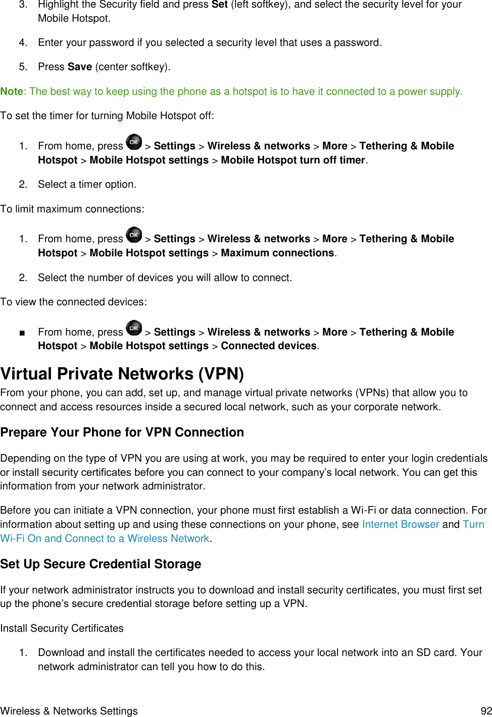 Wireless &amp; Networks Settings  92 3.  Highlight the Security field and press Set (left softkey), and select the security level for your Mobile Hotspot. 4.  Enter your password if you selected a security level that uses a password. 5.  Press Save (center softkey). Note: The best way to keep using the phone as a hotspot is to have it connected to a power supply. To set the timer for turning Mobile Hotspot off: 1.  From home, press   &gt; Settings &gt; Wireless &amp; networks &gt; More &gt; Tethering &amp; Mobile Hotspot &gt; Mobile Hotspot settings &gt; Mobile Hotspot turn off timer.  2.  Select a timer option. To limit maximum connections: 1.  From home, press   &gt; Settings &gt; Wireless &amp; networks &gt; More &gt; Tethering &amp; Mobile Hotspot &gt; Mobile Hotspot settings &gt; Maximum connections.  2.  Select the number of devices you will allow to connect. To view the connected devices: ■  From home, press   &gt; Settings &gt; Wireless &amp; networks &gt; More &gt; Tethering &amp; Mobile Hotspot &gt; Mobile Hotspot settings &gt; Connected devices. Virtual Private Networks (VPN)  From your phone, you can add, set up, and manage virtual private networks (VPNs) that allow you to connect and access resources inside a secured local network, such as your corporate network. Prepare Your Phone for VPN Connection   Depending on the type of VPN you are using at work, you may be required to enter your login credentials or install security certificates before you can connect to your company’s local network. You can get this information from your network administrator. Before you can initiate a VPN connection, your phone must first establish a Wi-Fi or data connection. For information about setting up and using these connections on your phone, see Internet Browser and Turn Wi-Fi On and Connect to a Wireless Network. Set Up Secure Credential Storage  If your network administrator instructs you to download and install security certificates, you must first set up the phone’s secure credential storage before setting up a VPN. Install Security Certificates 1.  Download and install the certificates needed to access your local network into an SD card. Your network administrator can tell you how to do this. 