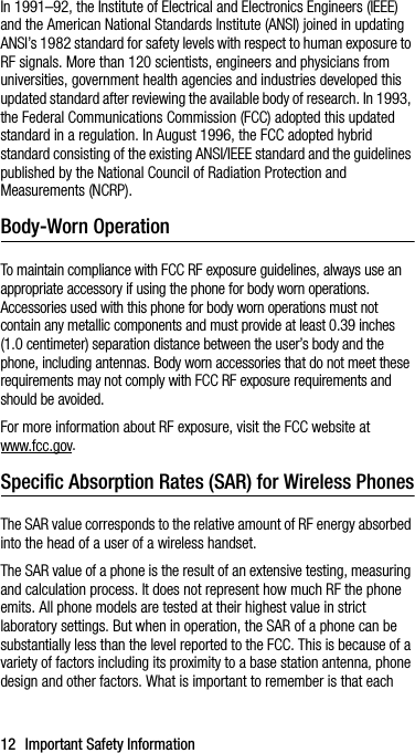 12 Important Safety InformationIn 1991–92, the Institute of Electrical and Electronics Engineers (IEEE) and the American National Standards Institute (ANSI) joined in updating ANSI’s 1982 standard for safety levels with respect to human exposure to RF signals. More than 120 scientists, engineers and physicians from universities, government health agencies and industries developed this updated standard after reviewing the available body of research. In 1993, the Federal Communications Commission (FCC) adopted this updated standard in a regulation. In August 1996, the FCC adopted hybrid standard consisting of the existing ANSI/IEEE standard and the guidelines published by the National Council of Radiation Protection and Measurements (NCRP).Body-Worn OperationTo maintain compliance with FCC RF exposure guidelines, always use an appropriate accessory if using the phone for body worn operations. Accessories used with this phone for body worn operations must not contain any metallic components and must provide at least 0.39 inches (1.0 centimeter) separation distance between the user’s body and the phone, including antennas. Body worn accessories that do not meet these requirements may not comply with FCC RF exposure requirements and should be avoided.For more information about RF exposure, visit the FCC website at www.fcc.gov.Specific Absorption Rates (SAR) for Wireless PhonesThe SAR value corresponds to the relative amount of RF energy absorbed into the head of a user of a wireless handset.The SAR value of a phone is the result of an extensive testing, measuring and calculation process. It does not represent how much RF the phone emits. All phone models are tested at their highest value in strict laboratory settings. But when in operation, the SAR of a phone can be substantially less than the level reported to the FCC. This is because of a variety of factors including its proximity to a base station antenna, phone design and other factors. What is important to remember is that each 