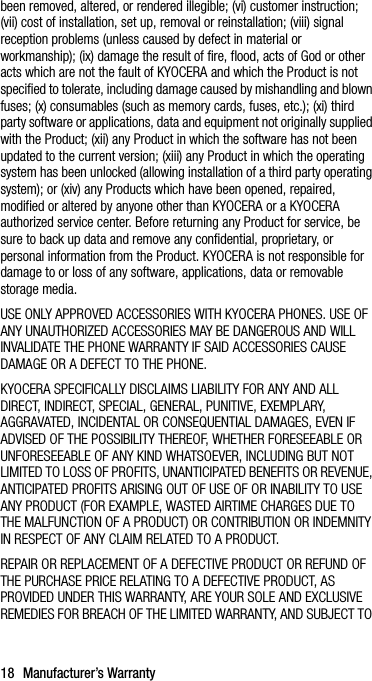 18 Manufacturer’s Warrantybeen removed, altered, or rendered illegible; (vi) customer instruction; (vii) cost of installation, set up, removal or reinstallation; (viii) signal reception problems (unless caused by defect in material or workmanship); (ix) damage the result of fire, flood, acts of God or other acts which are not the fault of KYOCERA and which the Product is not specified to tolerate, including damage caused by mishandling and blown fuses; (x) consumables (such as memory cards, fuses, etc.); (xi) third party software or applications, data and equipment not originally supplied with the Product; (xii) any Product in which the software has not been updated to the current version; (xiii) any Product in which the operating system has been unlocked (allowing installation of a third party operating system); or (xiv) any Products which have been opened, repaired, modified or altered by anyone other than KYOCERA or a KYOCERA authorized service center. Before returning any Product for service, be sure to back up data and remove any confidential, proprietary, or personal information from the Product. KYOCERA is not responsible for damage to or loss of any software, applications, data or removable storage media.USE ONLY APPROVED ACCESSORIES WITH KYOCERA PHONES. USE OF ANY UNAUTHORIZED ACCESSORIES MAY BE DANGEROUS AND WILL INVALIDATE THE PHONE WARRANTY IF SAID ACCESSORIES CAUSE DAMAGE OR A DEFECT TO THE PHONE.KYOCERA SPECIFICALLY DISCLAIMS LIABILITY FOR ANY AND ALL DIRECT, INDIRECT, SPECIAL, GENERAL, PUNITIVE, EXEMPLARY, AGGRAVATED, INCIDENTAL OR CONSEQUENTIAL DAMAGES, EVEN IF ADVISED OF THE POSSIBILITY THEREOF, WHETHER FORESEEABLE OR UNFORESEEABLE OF ANY KIND WHATSOEVER, INCLUDING BUT NOT LIMITED TO LOSS OF PROFITS, UNANTICIPATED BENEFITS OR REVENUE, ANTICIPATED PROFITS ARISING OUT OF USE OF OR INABILITY TO USE ANY PRODUCT (FOR EXAMPLE, WASTED AIRTIME CHARGES DUE TO THE MALFUNCTION OF A PRODUCT) OR CONTRIBUTION OR INDEMNITY IN RESPECT OF ANY CLAIM RELATED TO A PRODUCT.REPAIR OR REPLACEMENT OF A DEFECTIVE PRODUCT OR REFUND OF THE PURCHASE PRICE RELATING TO A DEFECTIVE PRODUCT, AS PROVIDED UNDER THIS WARRANTY, ARE YOUR SOLE AND EXCLUSIVE REMEDIES FOR BREACH OF THE LIMITED WARRANTY, AND SUBJECT TO 