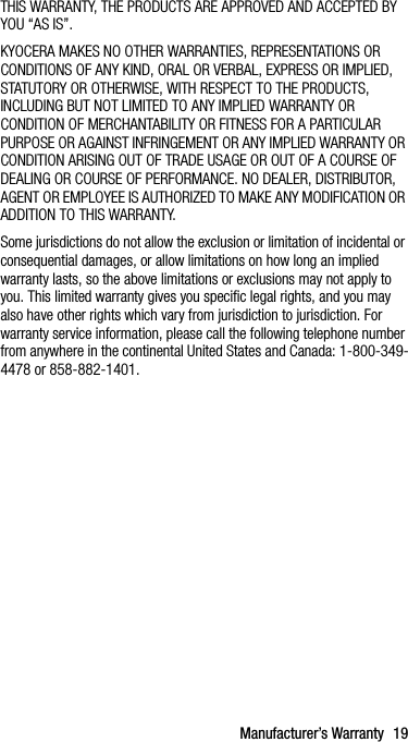 Manufacturer’s Warranty 19THIS WARRANTY, THE PRODUCTS ARE APPROVED AND ACCEPTED BY YOU “AS IS”.KYOCERA MAKES NO OTHER WARRANTIES, REPRESENTATIONS OR CONDITIONS OF ANY KIND, ORAL OR VERBAL, EXPRESS OR IMPLIED, STATUTORY OR OTHERWISE, WITH RESPECT TO THE PRODUCTS, INCLUDING BUT NOT LIMITED TO ANY IMPLIED WARRANTY OR CONDITION OF MERCHANTABILITY OR FITNESS FOR A PARTICULAR PURPOSE OR AGAINST INFRINGEMENT OR ANY IMPLIED WARRANTY OR CONDITION ARISING OUT OF TRADE USAGE OR OUT OF A COURSE OF DEALING OR COURSE OF PERFORMANCE. NO DEALER, DISTRIBUTOR, AGENT OR EMPLOYEE IS AUTHORIZED TO MAKE ANY MODIFICATION OR ADDITION TO THIS WARRANTY.Some jurisdictions do not allow the exclusion or limitation of incidental or consequential damages, or allow limitations on how long an implied warranty lasts, so the above limitations or exclusions may not apply to you. This limited warranty gives you specific legal rights, and you may also have other rights which vary from jurisdiction to jurisdiction. For warranty service information, please call the following telephone number from anywhere in the continental United States and Canada: 1-800-349-4478 or 858-882-1401.