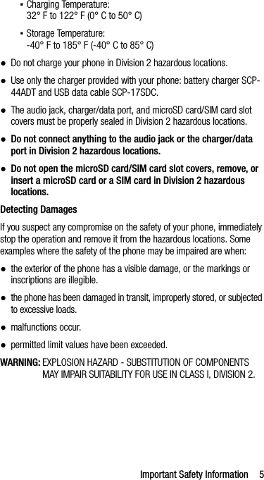 Important Safety Information 5▪Charging Temperature:32° F to 122° F (0° C to 50° C)▪Storage Temperature:-40° F to 185° F (-40° C to 85° C)●Do not charge your phone in Division 2 hazardous locations.●Use only the charger provided with your phone: battery charger SCP-44ADT and USB data cable SCP-17SDC.●The audio jack, charger/data port, and microSD card/SIM card slot covers must be properly sealed in Division 2 hazardous locations.●Do not connect anything to the audio jack or the charger/data port in Division 2 hazardous locations.●Do not open the microSD card/SIM card slot covers, remove, or insert a microSD card or a SIM card in Division 2 hazardous locations.Detecting DamagesIf you suspect any compromise on the safety of your phone, immediately stop the operation and remove it from the hazardous locations. Some examples where the safety of the phone may be impaired are when:●the exterior of the phone has a visible damage, or the markings or inscriptions are illegible.●the phone has been damaged in transit, improperly stored, or subjected to excessive loads.●malfunctions occur.●permitted limit values have been exceeded.WARNING: EXPLOSION HAZARD - SUBSTITUTION OF COMPONENTS MAY IMPAIR SUITABILITY FOR USE IN CLASS I, DIVISION 2.