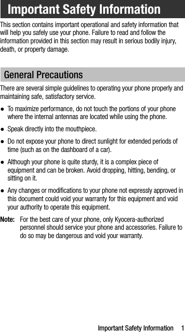 Important Safety Information 1This section contains important operational and safety information that will help you safely use your phone. Failure to read and follow the information provided in this section may result in serious bodily injury, death, or property damage.There are several simple guidelines to operating your phone properly and maintaining safe, satisfactory service.●To maximize performance, do not touch the portions of your phone where the internal antennas are located while using the phone.●Speak directly into the mouthpiece.●Do not expose your phone to direct sunlight for extended periods of time (such as on the dashboard of a car). ●Although your phone is quite sturdy, it is a complex piece of equipment and can be broken. Avoid dropping, hitting, bending, or sitting on it. ●Any changes or modifications to your phone not expressly approved in this document could void your warranty for this equipment and void your authority to operate this equipment.Note: For the best care of your phone, only Kyocera-authorized personnel should service your phone and accessories. Failure to do so may be dangerous and void your warranty.Important Safety InformationGeneral Precautions