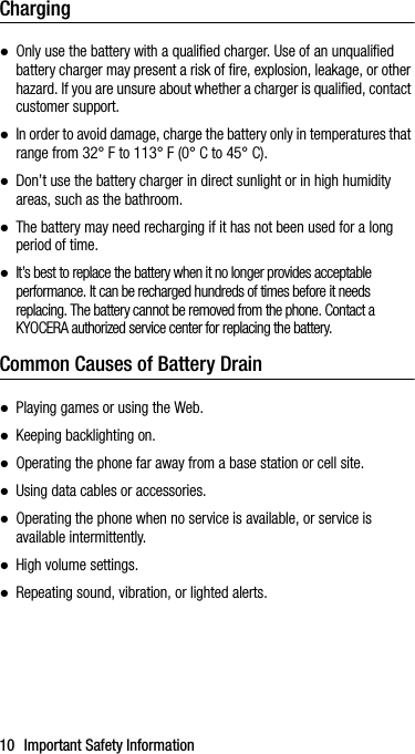 10 Important Safety InformationCharging●Only use the battery with a qualified charger. Use of an unqualified battery charger may present a risk of fire, explosion, leakage, or other hazard. If you are unsure about whether a charger is qualified, contact customer support.●In order to avoid damage, charge the battery only in temperatures that range from 32° F to 113° F (0° C to 45° C).●Don’t use the battery charger in direct sunlight or in high humidity areas, such as the bathroom.●The battery may need recharging if it has not been used for a long period of time.●It’s best to replace the battery when it no longer provides acceptable performance. It can be recharged hundreds of times before it needs replacing. The battery cannot be removed from the phone. Contact a KYOCERA authorized service center for replacing the battery.Common Causes of Battery Drain●Playing games or using the Web.●Keeping backlighting on.●Operating the phone far away from a base station or cell site.●Using data cables or accessories.●Operating the phone when no service is available, or service is available intermittently.●High volume settings.●Repeating sound, vibration, or lighted alerts.