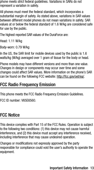 Important Safety Information 13phone meets strict federal guidelines. Variations in SARs do not represent a variation in safety. All phones must meet the federal standard, which incorporates a substantial margin of safety. As stated above, variations in SAR values between different model phones do not mean variations in safety. SAR values at or below the federal standard of 1.6 W/kg are considered safe for use by the public. The highest reported SAR values of the DuraForce are:Head: 1.11 W/kgBody-worn: 0.79 W/kgIn the US, the SAR limit for mobile devices used by the public is 1.6 watts/kg (W/kg) averaged over 1 gram of tissue for the body or head.Phone models may have different versions and more than one value. Changes in design or components may occur over time and some changes could affect SAR values. More information on the phone’s SAR can be found on the following FCC website: http://fcc.gov/oet/ea/.FCC Radio Frequency EmissionThis phone meets the FCC Radio Frequency Emission Guidelines. FCC ID number: V65E6560.Operations in the band 5.15-5.25 GHz are restricted to indoor use only.FCC NoticeThis device complies with Part 15 of the FCC Rules. Operation is subject to the following two conditions: (1) this device may not cause harmful interference, and (2) this device must accept any interference received, including interference that may cause undesired operation.Changes or modifications not expressly approved by the party responsible for compliance could void the user’s authority to operate the equipment.