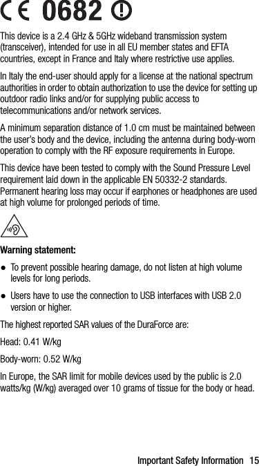 Important Safety Information 15This device is a 2.4 GHz &amp; 5GHz wideband transmission system (transceiver), intended for use in all EU member states and EFTA countries, except in France and Italy where restrictive use applies.In Italy the end-user should apply for a license at the national spectrum authorities in order to obtain authorization to use the device for setting up outdoor radio links and/or for supplying public access to telecommunications and/or network services.A minimum separation distance of 1.0 cm must be maintained between the user’s body and the device, including the antenna during body-worn operation to comply with the RF exposure requirements in Europe.This device have been tested to comply with the Sound Pressure Level requirement laid down in the applicable EN 50332-2 standards. Permanent hearing loss may occur if earphones or headphones are used at high volume for prolonged periods of time.Warning statement:●To prevent possible hearing damage, do not listen at high volume levels for long periods.●Users have to use the connection to USB interfaces with USB 2.0 version or higher. The highest reported SAR values of the DuraForce are:Head: 0.41 W/kgBody-worn: 0.52 W/kgIn Europe, the SAR limit for mobile devices used by the public is 2.0 watts/kg (W/kg) averaged over 10 grams of tissue for the body or head.