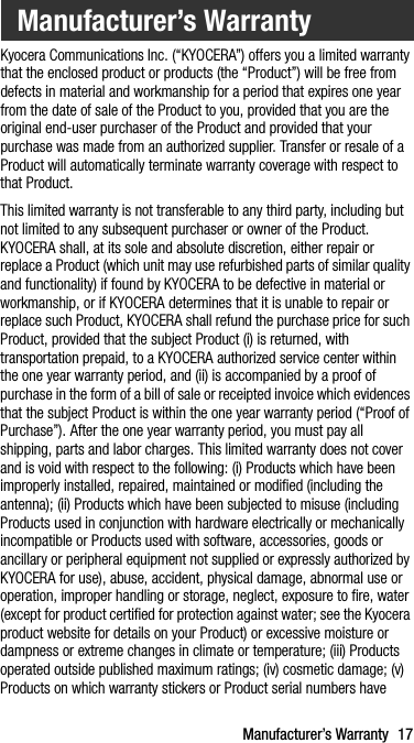 Manufacturer’s Warranty 17Kyocera Communications Inc. (“KYOCERA”) offers you a limited warranty that the enclosed product or products (the “Product”) will be free from defects in material and workmanship for a period that expires one year from the date of sale of the Product to you, provided that you are the original end-user purchaser of the Product and provided that your purchase was made from an authorized supplier. Transfer or resale of a Product will automatically terminate warranty coverage with respect to that Product.This limited warranty is not transferable to any third party, including but not limited to any subsequent purchaser or owner of the Product. KYOCERA shall, at its sole and absolute discretion, either repair or replace a Product (which unit may use refurbished parts of similar quality and functionality) if found by KYOCERA to be defective in material or workmanship, or if KYOCERA determines that it is unable to repair or replace such Product, KYOCERA shall refund the purchase price for such Product, provided that the subject Product (i) is returned, with transportation prepaid, to a KYOCERA authorized service center within the one year warranty period, and (ii) is accompanied by a proof of purchase in the form of a bill of sale or receipted invoice which evidences that the subject Product is within the one year warranty period (“Proof of Purchase”). After the one year warranty period, you must pay all shipping, parts and labor charges. This limited warranty does not cover and is void with respect to the following: (i) Products which have been improperly installed, repaired, maintained or modified (including the antenna); (ii) Products which have been subjected to misuse (including Products used in conjunction with hardware electrically or mechanically incompatible or Products used with software, accessories, goods or ancillary or peripheral equipment not supplied or expressly authorized by KYOCERA for use), abuse, accident, physical damage, abnormal use or operation, improper handling or storage, neglect, exposure to fire, water (except for product certified for protection against water; see the Kyocera product website for details on your Product) or excessive moisture or dampness or extreme changes in climate or temperature; (iii) Products operated outside published maximum ratings; (iv) cosmetic damage; (v) Products on which warranty stickers or Product serial numbers have Manufacturer’s Warranty