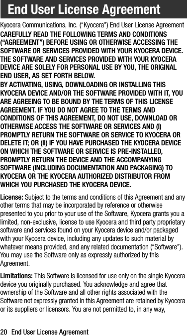 20 End User License AgreementKyocera Communications, Inc. (“Kyocera”) End User License AgreementCAREFULLY READ THE FOLLOWING TERMS AND CONDITIONS (“AGREEMENT”) BEFORE USING OR OTHERWISE ACCESSING THE SOFTWARE OR SERVICES PROVIDED WITH YOUR KYOCERA DEVICE. THE SOFTWARE AND SERVICES PROVIDED WITH YOUR KYOCERA DEVICE ARE SOLELY FOR PERSONAL USE BY YOU, THE ORIGINAL END USER, AS SET FORTH BELOW.BY ACTIVATING, USING, DOWNLOADING OR INSTALLING THIS KYOCERA DEVICE AND/OR THE SOFTWARE PROVIDED WITH IT, YOU ARE AGREEING TO BE BOUND BY THE TERMS OF THIS LICENSE AGREEMENT. IF YOU DO NOT AGREE TO THE TERMS AND CONDITIONS OF THIS AGREEMENT, DO NOT USE, DOWNLOAD OR OTHERWISE ACCESS THE SOFTWARE OR SERVICES AND (I) PROMPTLY RETURN THE SOFTWARE OR SERVICE TO KYOCERA OR DELETE IT; OR (II) IF YOU HAVE PURCHASED THE KYOCERA DEVICE ON WHICH THE SOFTWARE OR SERVICE IS PRE-INSTALLED, PROMPTLY RETURN THE DEVICE AND THE ACCOMPANYING SOFTWARE (INCLUDING DOCUMENTATION AND PACKAGING) TO KYOCERA OR THE KYOCERA AUTHORIZED DISTRIBUTOR FROM WHICH YOU PURCHASED THE KYOCERA DEVICE.License: Subject to the terms and conditions of this Agreement and any other terms that may be incorporated by reference or otherwise presented to you prior to your use of the Software, Kyocera grants you a limited, non-exclusive, license to use Kyocera and third party proprietary software and services found on your Kyocera device and/or packaged with your Kyocera device, including any updates to such material by whatever means provided, and any related documentation (“Software”). You may use the Software only as expressly authorized by this Agreement.Limitations: This Software is licensed for use only on the single Kyocera device you originally purchased. You acknowledge and agree that ownership of the Software and all other rights associated with the Software not expressly granted in this Agreement are retained by Kyocera or its suppliers or licensors. You are not permitted to, in any way, End User License Agreement