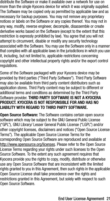 End User License Agreement 21distribute the Software or make it available over a network for use on more than the single Kyocera device for which it was originally supplied. The Software may be copied only as permitted by applicable law and as necessary for backup purposes. You may not remove any proprietary notices or labels on the Software or any copies thereof. You may not in any way, modify, reverse engineer, decompile, disassemble or create derivative works based on the Software (except to the extent that this restriction is expressly prohibited by law). You agree that you will not attempt to circumvent, disable or modify any security technology associated with the Software. You may use the Software only in a manner that complies with all applicable laws in the jurisdictions in which you use it, including, but not limited to, applicable restrictions concerning copyright and other intellectual property rights and/or the export control regulations.Some of the Software packaged with your Kyocera device may be provided by third parties (“Third Party Software”). Third Party Software may also be available from third party content distributors such as application stores. Third Party content may be subject to different or additional terms and conditions as determined by the Third Party Software provider. THIRD PARTY SOFTWARE IS NOT A KYOCERA PRODUCT. KYOCERA IS NOT RESPONSIBLE FOR AND HAS NO LIABILITY WITH REGARD TO THIRD PARTY SOFTWARE.Open Source Software: The Software contains certain open source software which may be subject to the GNU General Public License (“GPL”), GNU Library/ Lesser General Public License (“LGPL”) and/or other copyright licenses, disclaimers and notices (“Open Source License Terms”). The applicable Open Source License Terms for the corresponding Open Source Software are reproduced and available at http://www.opensource.org/licenses. Please refer to the Open Source License Terms regarding your rights under such licenses to the Open Source Software. To the extent any such agreement requires that Kyocera provide you the rights to copy, modify, distribute or otherwise use any Open Source Software that are inconsistent with the limited rights granted to you in this Agreement, then such rights in the applicable Open Source License shall take precedence over the rights and restrictions granted in this Agreement, but solely with respect to such Open Source Software.