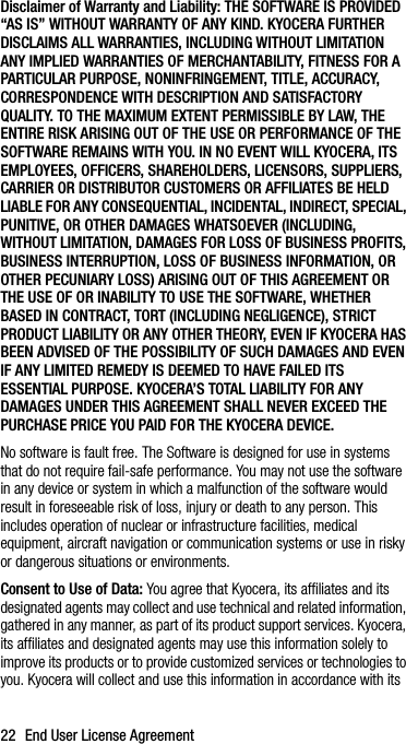 22 End User License AgreementDisclaimer of Warranty and Liability: THE SOFTWARE IS PROVIDED “AS IS” WITHOUT WARRANTY OF ANY KIND. KYOCERA FURTHER DISCLAIMS ALL WARRANTIES, INCLUDING WITHOUT LIMITATION ANY IMPLIED WARRANTIES OF MERCHANTABILITY, FITNESS FOR A PARTICULAR PURPOSE, NONINFRINGEMENT, TITLE, ACCURACY, CORRESPONDENCE WITH DESCRIPTION AND SATISFACTORY QUALITY. TO THE MAXIMUM EXTENT PERMISSIBLE BY LAW, THE ENTIRE RISK ARISING OUT OF THE USE OR PERFORMANCE OF THE SOFTWARE REMAINS WITH YOU. IN NO EVENT WILL KYOCERA, ITS EMPLOYEES, OFFICERS, SHAREHOLDERS, LICENSORS, SUPPLIERS, CARRIER OR DISTRIBUTOR CUSTOMERS OR AFFILIATES BE HELD LIABLE FOR ANY CONSEQUENTIAL, INCIDENTAL, INDIRECT, SPECIAL, PUNITIVE, OR OTHER DAMAGES WHATSOEVER (INCLUDING, WITHOUT LIMITATION, DAMAGES FOR LOSS OF BUSINESS PROFITS, BUSINESS INTERRUPTION, LOSS OF BUSINESS INFORMATION, OR OTHER PECUNIARY LOSS) ARISING OUT OF THIS AGREEMENT OR THE USE OF OR INABILITY TO USE THE SOFTWARE, WHETHER BASED IN CONTRACT, TORT (INCLUDING NEGLIGENCE), STRICT PRODUCT LIABILITY OR ANY OTHER THEORY, EVEN IF KYOCERA HAS BEEN ADVISED OF THE POSSIBILITY OF SUCH DAMAGES AND EVEN IF ANY LIMITED REMEDY IS DEEMED TO HAVE FAILED ITS ESSENTIAL PURPOSE. KYOCERA’S TOTAL LIABILITY FOR ANY DAMAGES UNDER THIS AGREEMENT SHALL NEVER EXCEED THE PURCHASE PRICE YOU PAID FOR THE KYOCERA DEVICE.No software is fault free. The Software is designed for use in systems that do not require fail-safe performance. You may not use the software in any device or system in which a malfunction of the software would result in foreseeable risk of loss, injury or death to any person. This includes operation of nuclear or infrastructure facilities, medical equipment, aircraft navigation or communication systems or use in risky or dangerous situations or environments.Consent to Use of Data: You agree that Kyocera, its affiliates and its designated agents may collect and use technical and related information, gathered in any manner, as part of its product support services. Kyocera, its affiliates and designated agents may use this information solely to improve its products or to provide customized services or technologies to you. Kyocera will collect and use this information in accordance with its 