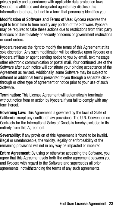 End User License Agreement 23privacy policy and accordance with applicable data protection laws. Kyocera, its affiliates and designated agents may disclose this information to others, but not in a form that personally identifies you. Modification of Software and Terms of Use: Kyocera reserves the right to from time to time modify any portion of the Software. Kyocera may be required to take these actions due to restrictions from third party licensors or due to safety or security concerns or government restrictions or court orders.Kyocera reserves the right to modify the terms of this Agreement at its sole discretion. Any such modification will be effective upon Kyocera or a Kyocera affiliate or agent sending notice to you by email, text message, other electronic communication or postal mail. Your continued use of the Software after such notice will constitute your binding acceptance of the Agreement as revised. Additionally, some Software may be subject to different or additional terms presented to you through a separate click-through or other type of agreement or notice prior to your use of such Software.Termination: This License Agreement will automatically terminate without notice from or action by Kyocera if you fail to comply with any term hereof.Governing Law: This Agreement is governed by the laws of State of California except any conflict of law provisions. The U.N. Convention on Contracts for the International Sales of Goods is hereby excluded in its entirety from this Agreement.Severability: If any provision of this Agreement is found to be invalid, illegal or unenforceable, the validity, legality or enforceability of the remaining provisions will not in any way be impacted or impaired.Entire Agreement: By using or otherwise accessing the Software, you agree that this Agreement sets forth the entire agreement between you and Kyocera with regard to the Software and supersedes all prior agreements, notwithstanding the terms of any such agreements.