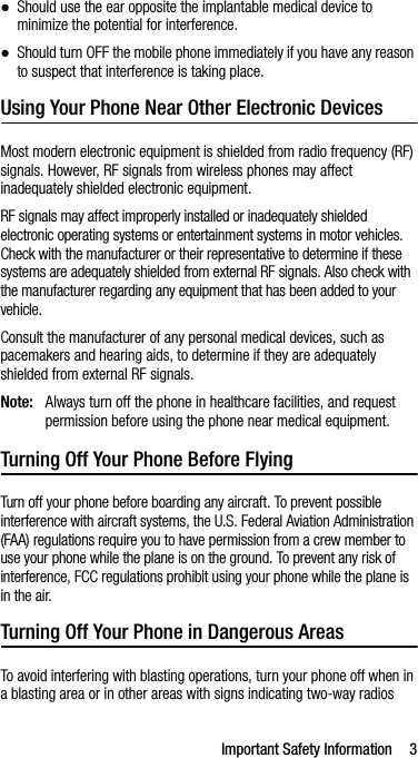Important Safety Information 3●Should use the ear opposite the implantable medical device to minimize the potential for interference.●Should turn OFF the mobile phone immediately if you have any reason to suspect that interference is taking place.Using Your Phone Near Other Electronic DevicesMost modern electronic equipment is shielded from radio frequency (RF) signals. However, RF signals from wireless phones may affect inadequately shielded electronic equipment.RF signals may affect improperly installed or inadequately shielded electronic operating systems or entertainment systems in motor vehicles. Check with the manufacturer or their representative to determine if these systems are adequately shielded from external RF signals. Also check with the manufacturer regarding any equipment that has been added to your vehicle.Consult the manufacturer of any personal medical devices, such as pacemakers and hearing aids, to determine if they are adequately shielded from external RF signals.Note: Always turn off the phone in healthcare facilities, and request permission before using the phone near medical equipment.Turning Off Your Phone Before FlyingTurn off your phone before boarding any aircraft. To prevent possible interference with aircraft systems, the U.S. Federal Aviation Administration (FAA) regulations require you to have permission from a crew member to use your phone while the plane is on the ground. To prevent any risk of interference, FCC regulations prohibit using your phone while the plane is in the air.Turning Off Your Phone in Dangerous AreasTo avoid interfering with blasting operations, turn your phone off when in a blasting area or in other areas with signs indicating two-way radios 