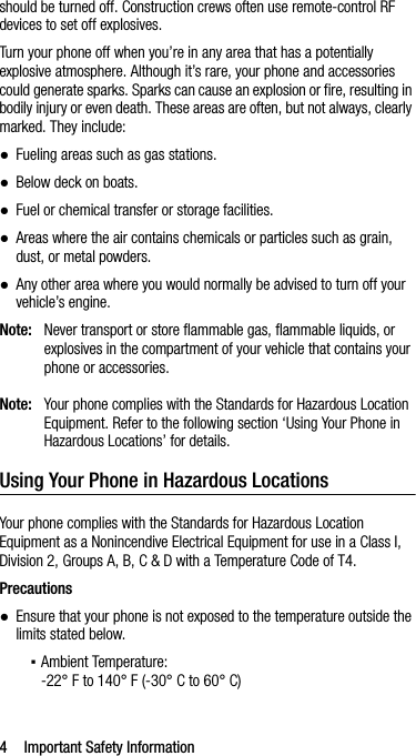 4 Important Safety Informationshould be turned off. Construction crews often use remote-control RF devices to set off explosives.Turn your phone off when you’re in any area that has a potentially explosive atmosphere. Although it’s rare, your phone and accessories could generate sparks. Sparks can cause an explosion or fire, resulting in bodily injury or even death. These areas are often, but not always, clearly marked. They include:●Fueling areas such as gas stations.●Below deck on boats.●Fuel or chemical transfer or storage facilities.●Areas where the air contains chemicals or particles such as grain, dust, or metal powders.●Any other area where you would normally be advised to turn off your vehicle’s engine.Note: Never transport or store flammable gas, flammable liquids, or explosives in the compartment of your vehicle that contains your phone or accessories.Note: Your phone complies with the Standards for Hazardous Location Equipment. Refer to the following section ‘Using Your Phone in Hazardous Locations’ for details.Using Your Phone in Hazardous LocationsYour phone complies with the Standards for Hazardous Location Equipment as a Nonincendive Electrical Equipment for use in a Class I, Division 2, Groups A, B, C &amp; D with a Temperature Code of T4.Precautions●Ensure that your phone is not exposed to the temperature outside the limits stated below.▪Ambient Temperature:-22° F to 140° F (-30° C to 60° C)